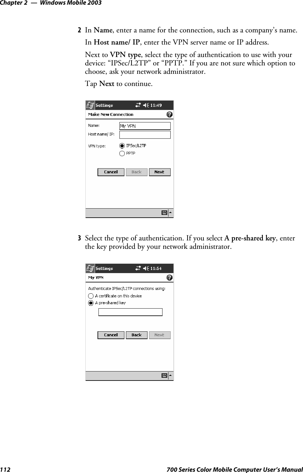 Windows Mobile 2003Chapter —2112 700 Series Color Mobile Computer User’s Manual2In Name, enter a name for the connection, such as a company’s name.In Host name/ IP, enter the VPN server name or IP address.Next to VPN type, select the type of authentication to use with yourdevice: “IPSec/L2TP” or “PPTP.” If you are not sure which option tochoose, ask your network administrator.Tap Next to continue.3Selectthetypeofauthentication.IfyouselectA pre-shared key,enterthe key provided by your network administrator.