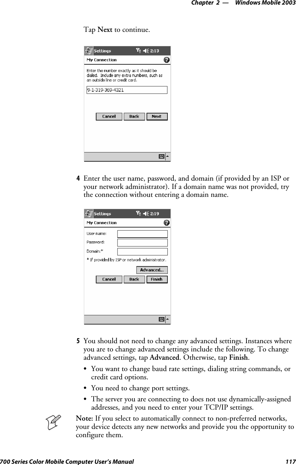 Windows Mobile 2003—Chapter 2117700 Series Color Mobile Computer User’s ManualTap Next to continue.4Enter the user name, password, and domain (if provided by an ISP oryour network administrator). If a domain name was not provided, trythe connection without entering a domain name.5You should not need to change any advanced settings. Instances whereyou are to change advanced settings include the following. To changeadvanced settings, tap Advanced.Otherwise,tapFinish.SYou want to change baud rate settings, dialing string commands, orcredit card options.SYou need to change port settings.SThe server you are connecting to does not use dynamically-assignedaddresses, and you need to enter your TCP/IP settings.Note: If you select to automatically connect to non-preferred networks,your device detects any new networks and provide you the opportunity toconfigure them.