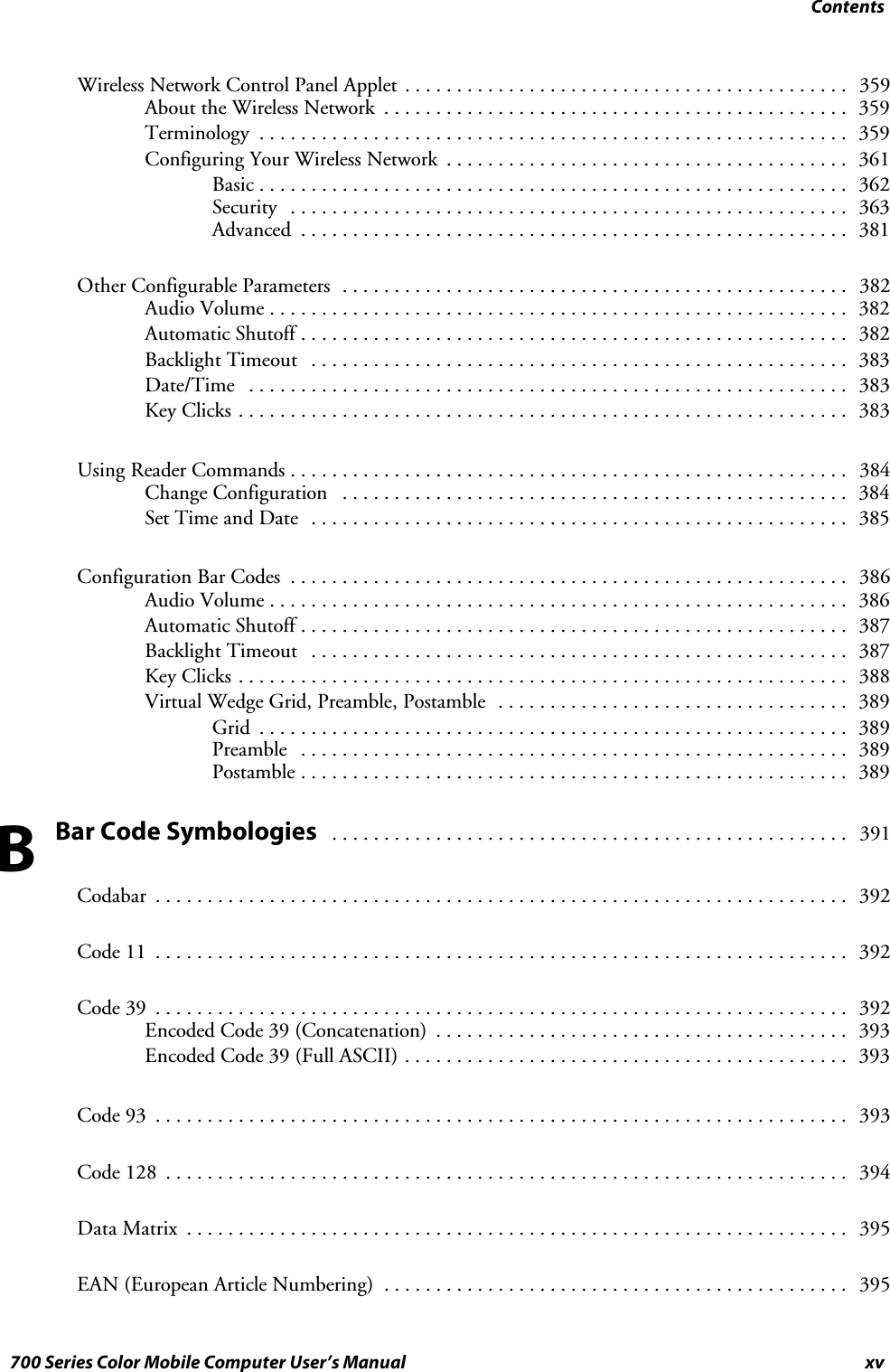 Contentsxv700 Series Color Mobile Computer User’s ManualWireless Network Control Panel Applet 359...........................................About the Wireless Network 359.............................................Terminology 359.........................................................Configuring Your Wireless Network 361.......................................Basic 362.........................................................Security 363......................................................Advanced 381.....................................................Other Configurable Parameters 382.................................................Audio Volume 382........................................................Automatic Shutoff 382.....................................................Backlight Timeout 383....................................................Date/Time 383..........................................................Key Clicks 383...........................................................Using Reader Commands 384......................................................Change Configuration 384.................................................Set Time and Date 385....................................................Configuration Bar Codes 386......................................................Audio Volume 386........................................................Automatic Shutoff 387.....................................................Backlight Timeout 387....................................................Key Clicks 388...........................................................Virtual Wedge Grid, Preamble, Postamble 389..................................Grid 389.........................................................Preamble 389.....................................................Postamble 389.....................................................Bar Code Symbologies391..................................................Codabar 392...................................................................Code 11 392...................................................................Code 39 392...................................................................Encoded Code 39 (Concatenation) 393........................................Encoded Code 39 (Full ASCII) 393...........................................Code 93 393...................................................................Code 128 394..................................................................Data Matrix 395................................................................EAN (European Article Numbering) 395.............................................B