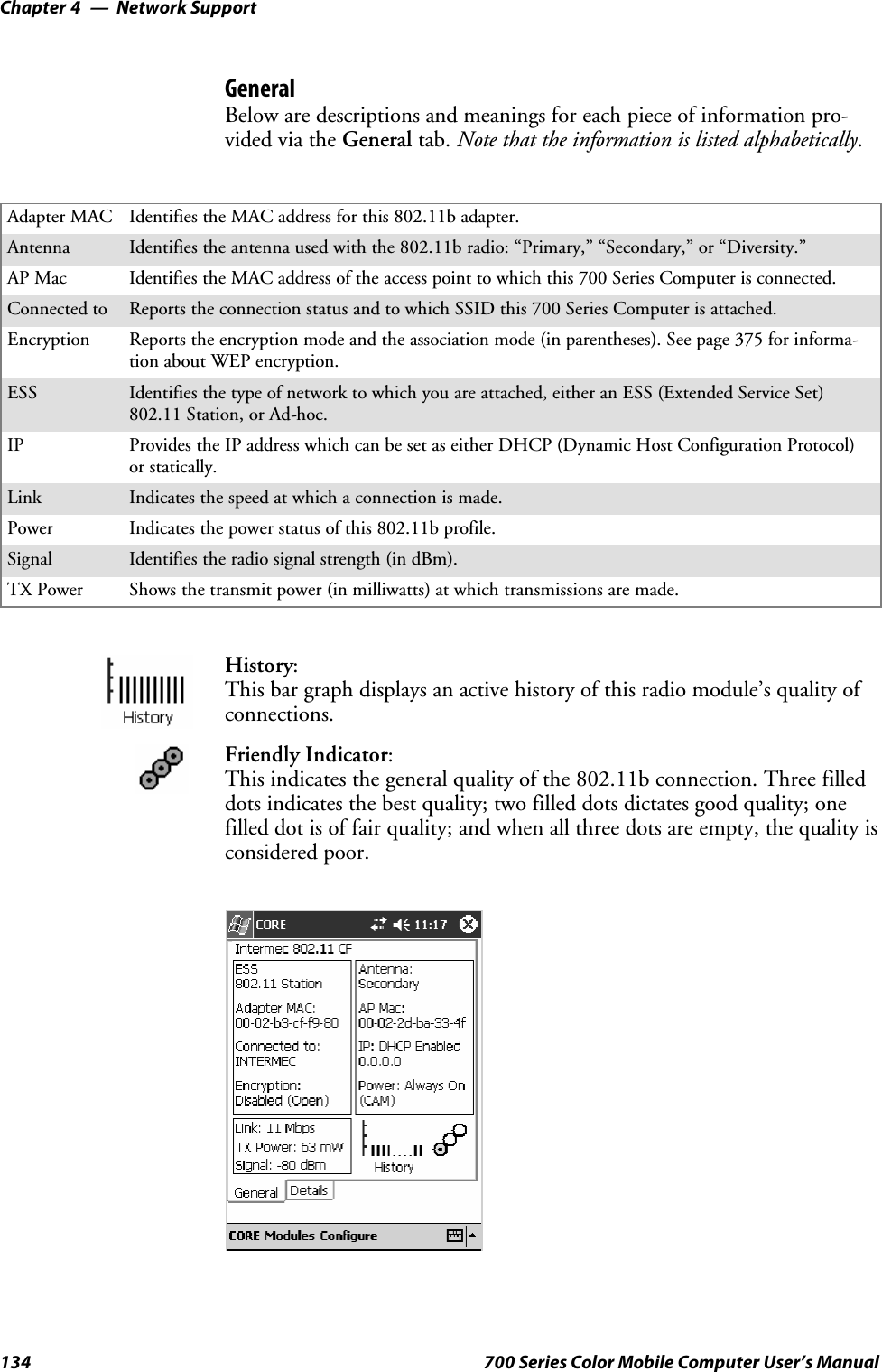 Network SupportChapter —4134 700 Series Color Mobile Computer User’s ManualGeneralBelow are descriptions and meanings for each piece of information pro-vided via the General tab. Note that the information is listed alphabetically.Adapter MAC Identifies the MAC address for this 802.11b adapter.Antenna Identifies the antenna used with the 802.11b radio: “Primary,” “Secondary,” or “Diversity.”AP Mac Identifies the MAC address of the access point to which this 700 Series Computer is connected.Connected to Reports the connection status and to which SSID this 700 Series Computer is attached.Encryption Reports the encryption mode and the association mode (in parentheses). See page 375 for informa-tion about WEP encryption.ESS Identifies the type of network to which you are attached, either an ESS (Extended Service Set)802.11 Station, or Ad-hoc.IP Provides the IP address which can be set as either DHCP (Dynamic Host Configuration Protocol)or statically.Link Indicates the speed at which a connection is made.Power Indicates the power status of this 802.11b profile.Signal Identifies the radio signal strength (in dBm).TX Power Shows the transmit power (in milliwatts) at which transmissions are made.History:This bar graph displays an active history of this radio module’s quality ofconnections.Friendly Indicator:This indicates the general quality of the 802.11b connection. Three filleddots indicates the best quality; two filled dots dictates good quality; onefilled dot is of fair quality; and when all three dots are empty, the quality isconsidered poor.