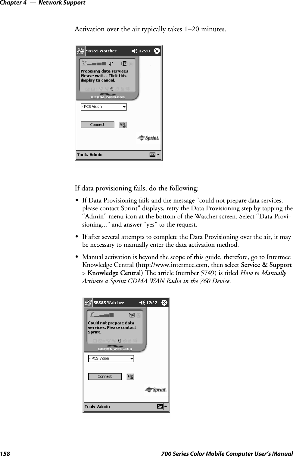 Network SupportChapter —4158 700 Series Color Mobile Computer User’s ManualActivation over the air typically takes 1–20 minutes.If data provisioning fails, do the following:SIf Data Provisioning fails and the message “could not prepare data services,please contact Sprint” displays, retry the Data Provisioning step by tapping the“Admin” menu icon at the bottom of the Watcher screen. Select “Data Provi-sioning...” and answer “yes” to the request.SIf after several attempts to complete the Data Provisioning over the air, it maybe necessary to manually enter the data activation method.SManual activation is beyond the scope of this guide, therefore, go to IntermecKnowledge Central (http://www.intermec.com, then select Service &amp; Support&gt;Knowledge Central) The article (number 5749) is titled How to ManuallyActivate a Sprint CDMA WAN Radio in the 760 Device.