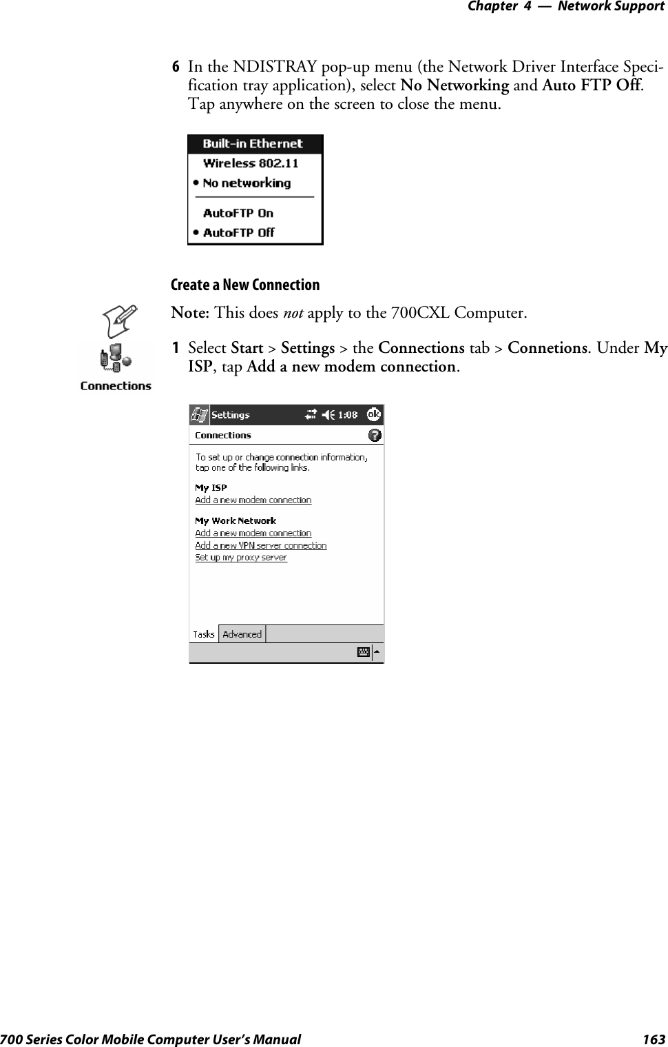 Network Support—Chapter 4163700 Series Color Mobile Computer User’s Manual6In the NDISTRAY pop-up menu (the Network Driver Interface Speci-fication tray application), select No Networking and Auto FTP Off.Tap anywhere on the screen to close the menu.Create a New ConnectionNote: This does not apply to the 700CXL Computer.1Select Start &gt;Settings &gt;theConnections tab &gt; Connetions.UnderMyISP,tapAdd a new modem connection.