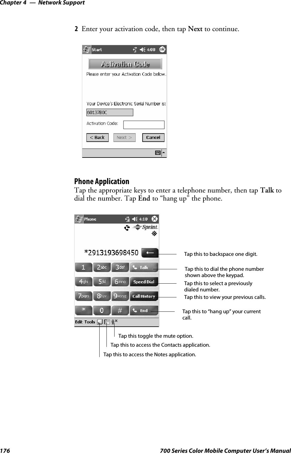 Network SupportChapter —4176 700 Series Color Mobile Computer User’s Manual2Enter your activation code, then tap Next to continue.Phone ApplicationTap the appropriate keys to enter a telephone number, then tap Talk todial the number. Tap End to “hang up” the phone.Tap this to dial the phone numbershown above the keypad.Tap this to backspace one digit.Tap this to select a previouslydialed number.Tap this to view your previous calls.Tap this to “hang up” your currentcall.Tap this to access the Contacts application.Tap this toggle the mute option.Tap this to access the Notes application.