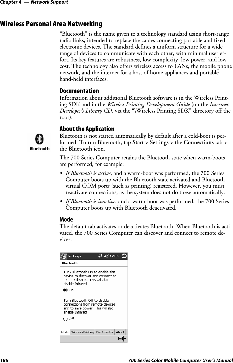 Network SupportChapter —4186 700 Series Color Mobile Computer User’s ManualWireless Personal Area Networking“Bluetooth” is the name given to a technology standard using short-rangeradio links, intended to replace the cables connecting portable and fixedelectronic devices. The standard defines a uniform structure for a widerange of devices to communicate with each other, with minimal user ef-fort. Its key features are robustness, low complexity, low power, and lowcost. The technology also offers wireless access to LANs, the mobile phonenetwork, and the internet for a host of home appliances and portablehand-held interfaces.DocumentationInformation about additional Bluetooth software is in the Wireless Print-ing SDK and in the Wireless Printing Development Guide (on the IntermecDeveloper’s Library CD, via the “\Wireless Printing SDK” directory off theroot).About the ApplicationBluetooth is not started automatically by default after a cold-boot is per-formed. To run Bluetooth, tap Start &gt;Settings &gt;theConnections tab &gt;the Bluetooth icon.The 700 Series Computer retains the Bluetooth state when warm-bootsare performed, for example:SIf Bluetooth is active, and a warm-boot was performed, the 700 SeriesComputer boots up with the Bluetooth state activated and Bluetoothvirtual COM ports (such as printing) registered. However, you mustreactivate connections, as the system does not do these automatically.SIf Bluetooth is inactive, and a warm-boot was performed, the 700 SeriesComputer boots up with Bluetooth deactivated.ModeThe default tab activates or deactivates Bluetooth. When Bluetooth is acti-vated, the 700 Series Computer can discover and connect to remote de-vices.