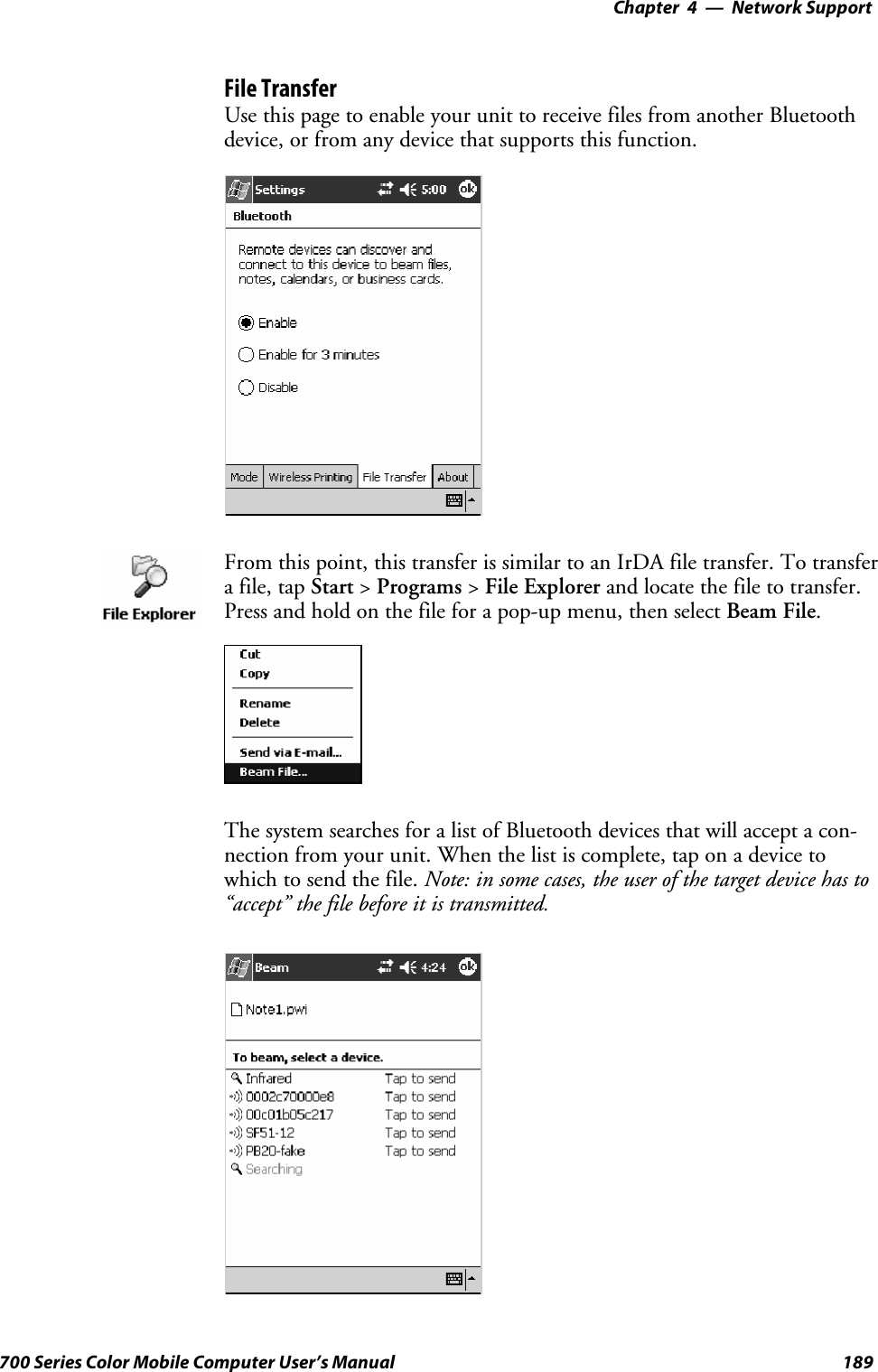 Network Support—Chapter 4189700 Series Color Mobile Computer User’s ManualFile TransferUsethispagetoenableyourunittoreceivefilesfromanotherBluetoothdevice, or from any device that supports this function.From this point, this transfer is similar to an IrDA file transfer. To transferafile,tapStart &gt;Programs &gt;File Explorer and locate the file to transfer.Press and hold on the file for a pop-up menu, then select Beam File.The system searches for a list of Bluetooth devices that will accept a con-nection from your unit. When the list is complete, tap on a device towhich to send the file. Note: in some cases, the user of the target device has to“accept” the file before it is transmitted.