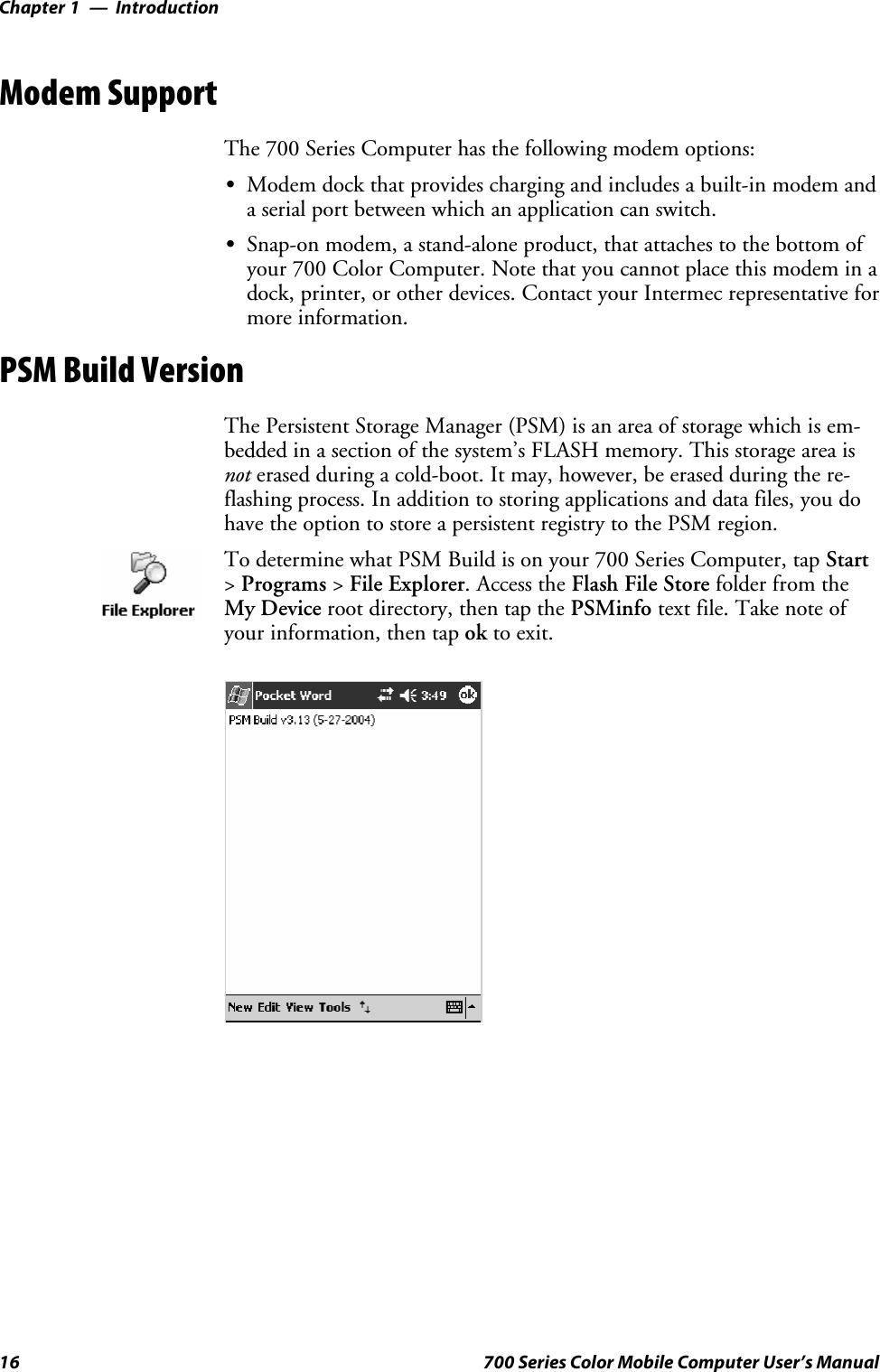 IntroductionChapter —116 700 Series Color Mobile Computer User’s ManualModem SupportThe 700 Series Computer has the following modem options:SModem dock that provides charging and includes a built-in modem anda serial port between which an application can switch.SSnap-on modem, a stand-alone product, that attaches to the bottom ofyour 700 Color Computer. Note that you cannot place this modem in adock, printer, or other devices. Contact your Intermec representative formore information.PSM Build VersionThe Persistent Storage Manager (PSM) is an area of storage which is em-bedded in a section of the system’s FLASH memory. This storage area isnot erased during a cold-boot. It may, however, be erased during the re-flashing process. In addition to storing applications and data files, you dohave the option to store a persistent registry to the PSM region.To determine what PSM Build is on your 700 Series Computer, tap Start&gt;Programs &gt;File Explorer. Access the Flash File Store folder from theMy Device root directory, then tap the PSMinfo textfile.Takenoteofyour information, then tap ok to exit.