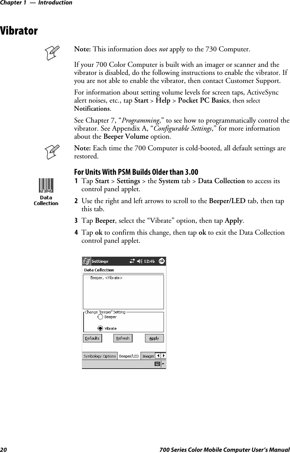 IntroductionChapter —120 700 Series Color Mobile Computer User’s ManualVibratorNote: This information does not apply to the 730 Computer.Ifyour700ColorComputerisbuiltwithanimagerorscannerandthevibrator is disabled, do the following instructions to enable the vibrator. Ifyou are not able to enable the vibrator, then contact Customer Support.For information about setting volume levels for screen taps, ActiveSyncalert noises, etc., tap Start&gt;Help &gt;Pocket PC Basics, then selectNotifications.See Chapter 7, “Programming,” to see how to programmatically control thevibrator. See Appendix A, “Configurable Settings,” for more informationabout the Beeper Volume option.Note: Each time the 700 Computer is cold-booted, all default settings arerestored.For Units With PSM Builds Older than 3.001Tap Start &gt;Settings &gt;theSystem tab &gt; Data Collection to access itscontrol panel applet.2Use the right and left arrows to scroll to the Beeper/LED tab, then tapthis tab.3Tap Beeper, select the “Vibrate” option, then tap Apply.4Tap ok to confirm this change, then tap ok to exit the Data Collectioncontrol panel applet.