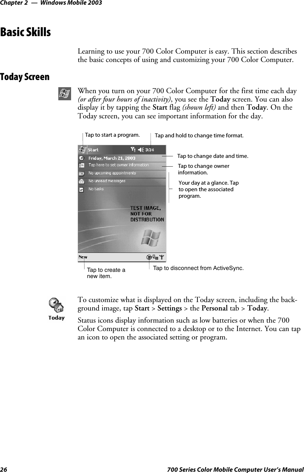 Windows Mobile 2003Chapter —226 700 Series Color Mobile Computer User’s ManualBasic SkillsLearning to use your 700 Color Computer is easy. This section describesthe basic concepts of using and customizing your 700 Color Computer.Today ScreenWhen you turn on your 700 Color Computer for the first time each day(or after four hours of inactivity),youseetheToday screen. You can alsodisplayitbytappingtheStart flag (shown left) and then Today.OntheToday screen, you can see important information for the day.Taptocreateanew item.Your day at a glance. Tapto open the associatedprogram.Tap to disconnect from ActiveSync.Tap to change ownerinformation.Tap to change date and time.Tap and hold to change time format.Tap to start a program.To customize what is displayed on the Today screen, including the back-ground image, tap Start &gt;Settings &gt;thePersonal tab &gt; Today.Status icons display information such as low batteries or when the 700Color Computer is connected to a desktop or to the Internet. You can tapan icon to open the associated setting or program.