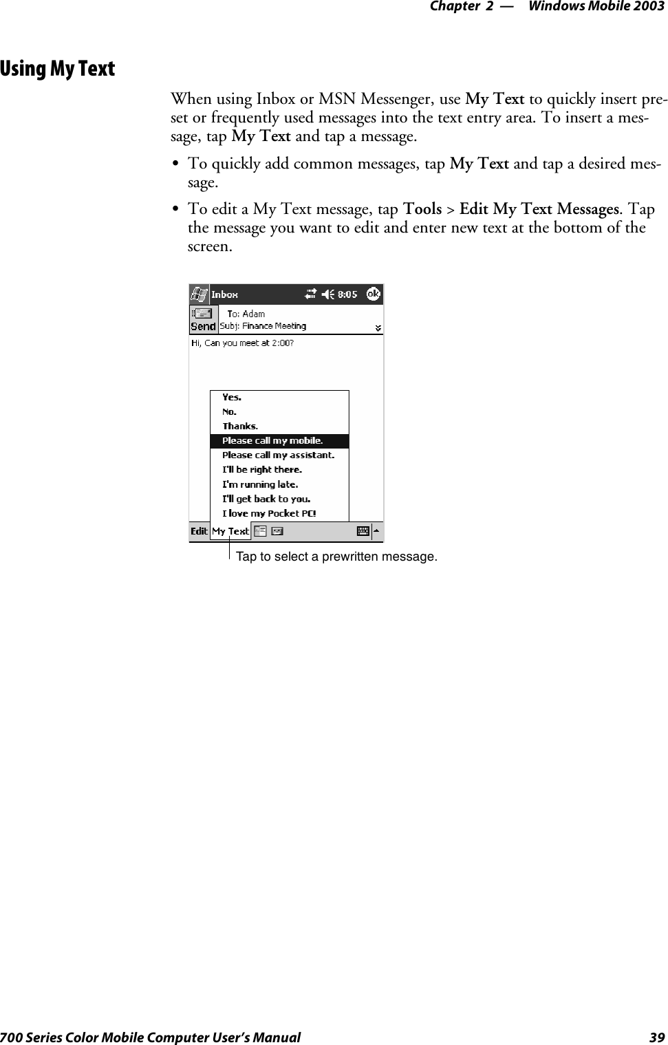 Windows Mobile 2003—Chapter 239700 Series Color Mobile Computer User’s ManualUsing My TextWhen using Inbox or MSN Messenger, use My Text to quickly insert pre-set or frequently used messages into the text entry area. To insert a mes-sage, tap My Text and tap a message.STo quickly add common messages, tap My Text and tap a desired mes-sage.STo edit a My Text message, tap Tools &gt;Edit My Text Messages.Tapthe message you want to edit and enter new text at the bottom of thescreen.Tap to select a prewritten message.