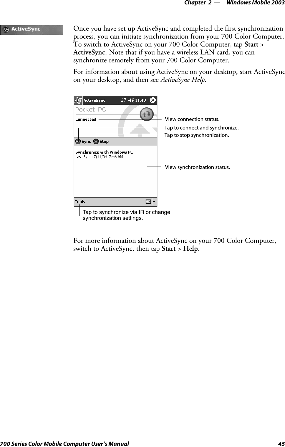 Windows Mobile 2003—Chapter 245700 Series Color Mobile Computer User’s ManualOnce you have set up ActiveSync and completed the first synchronizationprocess, you can initiate synchronization from your 700 Color Computer.To switch to ActiveSync on your 700 Color Computer, tap Start &gt;ActiveSync. Note that if you have a wireless LAN card, you cansynchronize remotely from your 700 Color Computer.For information about using ActiveSync on your desktop, start ActiveSyncon your desktop, and then see ActiveSync Help.Tap to synchronize via IR or changesynchronization settings.View connection status.Tap to connect and synchronize.Taptostopsynchronization.View synchronization status.For more information about ActiveSync on your 700 Color Computer,switch to ActiveSync, then tap Start &gt;Help.