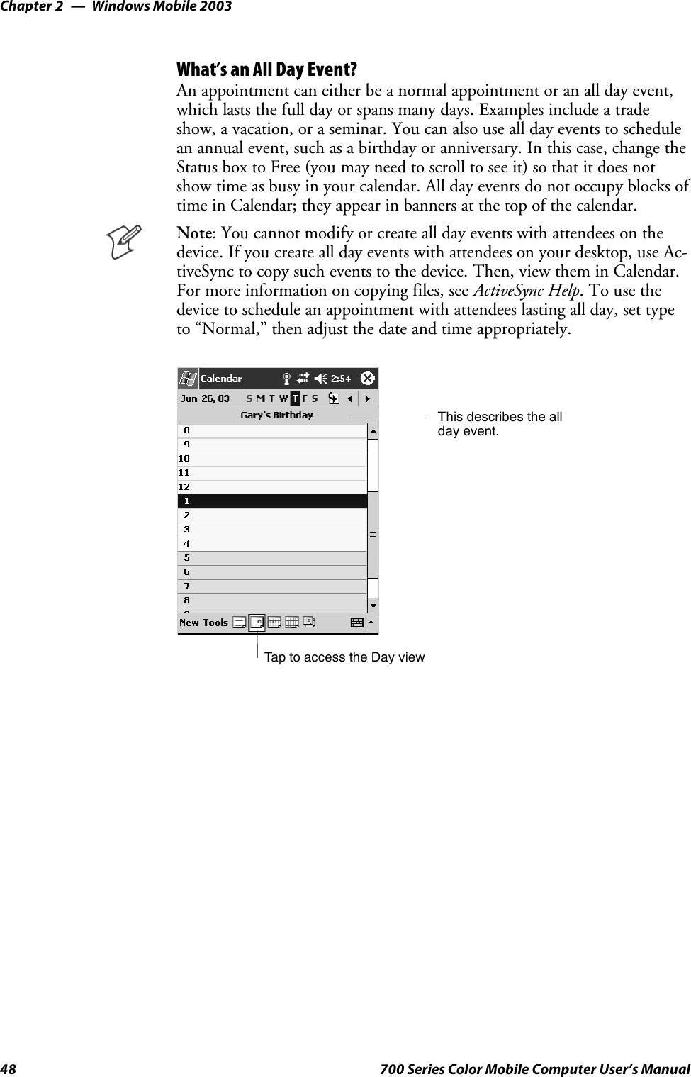 Windows Mobile 2003Chapter —248 700 Series Color Mobile Computer User’s ManualWhat’s an All Day Event?An appointment can either be a normal appointment or an all day event,which lasts the full day or spans many days. Examples include a tradeshow, a vacation, or a seminar. You can also use all day events to schedulean annual event, such as a birthday or anniversary. In this case, change theStatus box to Free (you may need to scroll to see it) so that it does notshow time as busy in your calendar. All day events do not occupy blocks oftime in Calendar; they appear in banners at the top of the calendar.Note: You cannot modify or create all day events with attendees on thedevice. If you create all day events with attendees on your desktop, use Ac-tiveSync to copy such events to the device. Then, view them in Calendar.For more information on copying files, see ActiveSync Help.Tousethedevice to schedule an appointment with attendees lasting all day, set typeto “Normal,” then adjust the date and time appropriately.Tap to access the Day viewThis describes the allday event.