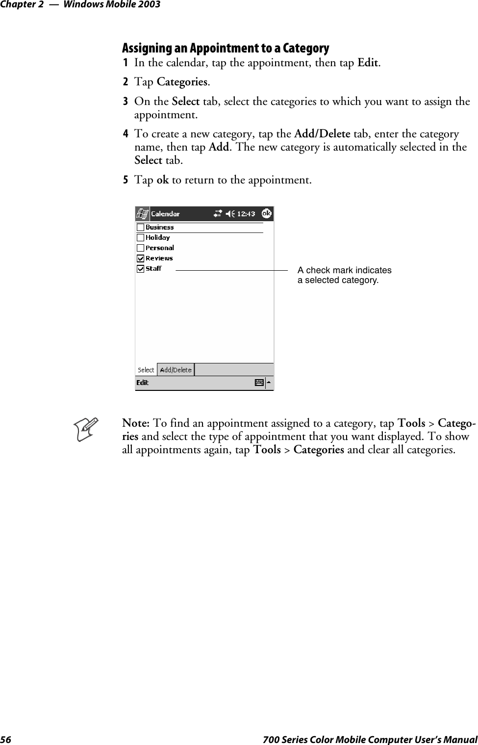 Windows Mobile 2003Chapter —256 700 Series Color Mobile Computer User’s ManualAssigning an Appointment to a Category1In the calendar, tap the appointment, then tap Edit.2Tap Categories.3On the Select tab, select the categories to which you want to assign theappointment.4To create a new category, tap the Add/Delete tab, enter the categoryname, then tap Add. The new category is automatically selected in theSelect tab.5Tap ok to return to the appointment.A check mark indicatesa selected category.Note: To find an appointment assigned to a category, tap Tools &gt;Catego-ries and select the type of appointment that you want displayed. To showall appointments again, tap Tools &gt;Categories and clear all categories.