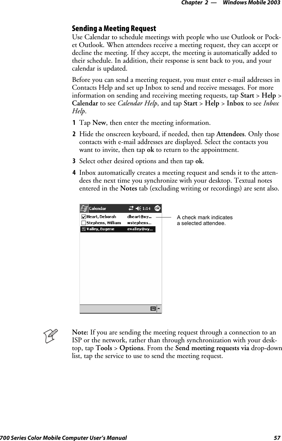 Windows Mobile 2003—Chapter 257700 Series Color Mobile Computer User’s ManualSending a Meeting RequestUse Calendar to schedule meetings with people who use Outlook or Pock-et Outlook. When attendees receive a meeting request, they can accept ordecline the meeting. If they accept, the meeting is automatically added totheir schedule. In addition, their response is sent back to you, and yourcalendar is updated.Before you can send a meeting request, you must enter e-mail addresses inContacts Help and set up Inbox to send and receive messages. For moreinformation on sending and receiving meeting requests, tap Start &gt;Help &gt;Calendar to see Calendar Help,andtapStart &gt;Help &gt;Inbox to see InboxHelp.1Tap New, then enter the meeting information.2Hide the onscreen keyboard, if needed, then tap Attendees.Onlythosecontacts with e-mail addresses are displayed. Select the contacts youwant to invite, then tap ok to return to the appointment.3Select other desired options and then tap ok.4Inbox automatically creates a meeting request and sends it to the atten-dees the next time you synchronize with your desktop. Textual notesentered in the Notes tab (excluding writing or recordings) are sent also.A check mark indicatesa selected attendee.Note: If you are sending the meeting request through a connection to anISP or the network, rather than through synchronization with your desk-top, tap Tools &gt;Options.FromtheSend meeting requests via drop-downlist, tap the service to use to send the meeting request.