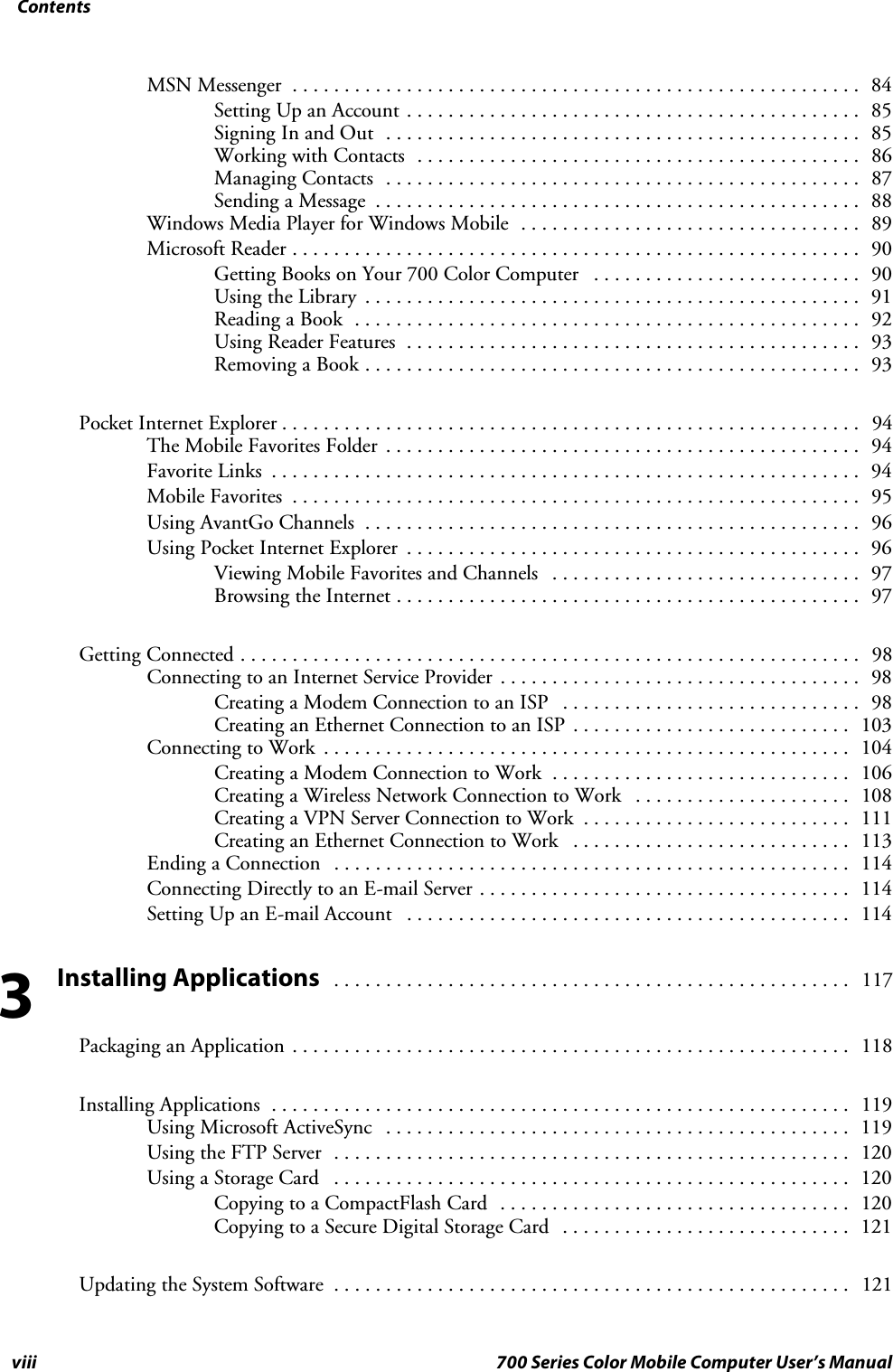 Contentsviii 700 Series Color Mobile Computer User’s ManualMSN Messenger 84.......................................................Setting Up an Account 85............................................Signing In and Out 85..............................................Working with Contacts 86...........................................Managing Contacts 87..............................................Sending a Message 88...............................................Windows Media Player for Windows Mobile 89.................................Microsoft Reader 90.......................................................Getting Books on Your 700 Color Computer 90..........................Using the Library 91................................................Reading a Book 92.................................................Using Reader Features 93............................................Removing a Book 93................................................Pocket Internet Explorer 94........................................................TheMobileFavoritesFolder 94..............................................Favorite Links 94.........................................................Mobile Favorites 95.......................................................Using AvantGo Channels 96................................................Using Pocket Internet Explorer 96............................................Viewing Mobile Favorites and Channels 97..............................Browsing the Internet 97.............................................Getting Connected 98............................................................Connecting to an Internet Service Provider 98...................................Creating a Modem Connection to an ISP 98.............................Creating an Ethernet Connection to an ISP 103...........................Connecting to Work 104...................................................Creating a Modem Connection to Work 106.............................Creating a Wireless Network Connection to Work 108.....................Creating a VPN Server Connection to Work 111..........................Creating an Ethernet Connection to Work 113...........................Ending a Connection 114..................................................Connecting Directly to an E-mail Server 114....................................Setting Up an E-mail Account 114...........................................Installing Applications117..................................................Packaging an Application 118......................................................Installing Applications 119........................................................Using Microsoft ActiveSync 119.............................................Using the FTP Server 120..................................................Using a Storage Card 120..................................................Copying to a CompactFlash Card 120..................................Copying to a Secure Digital Storage Card 121............................Updating the System Software 121..................................................3