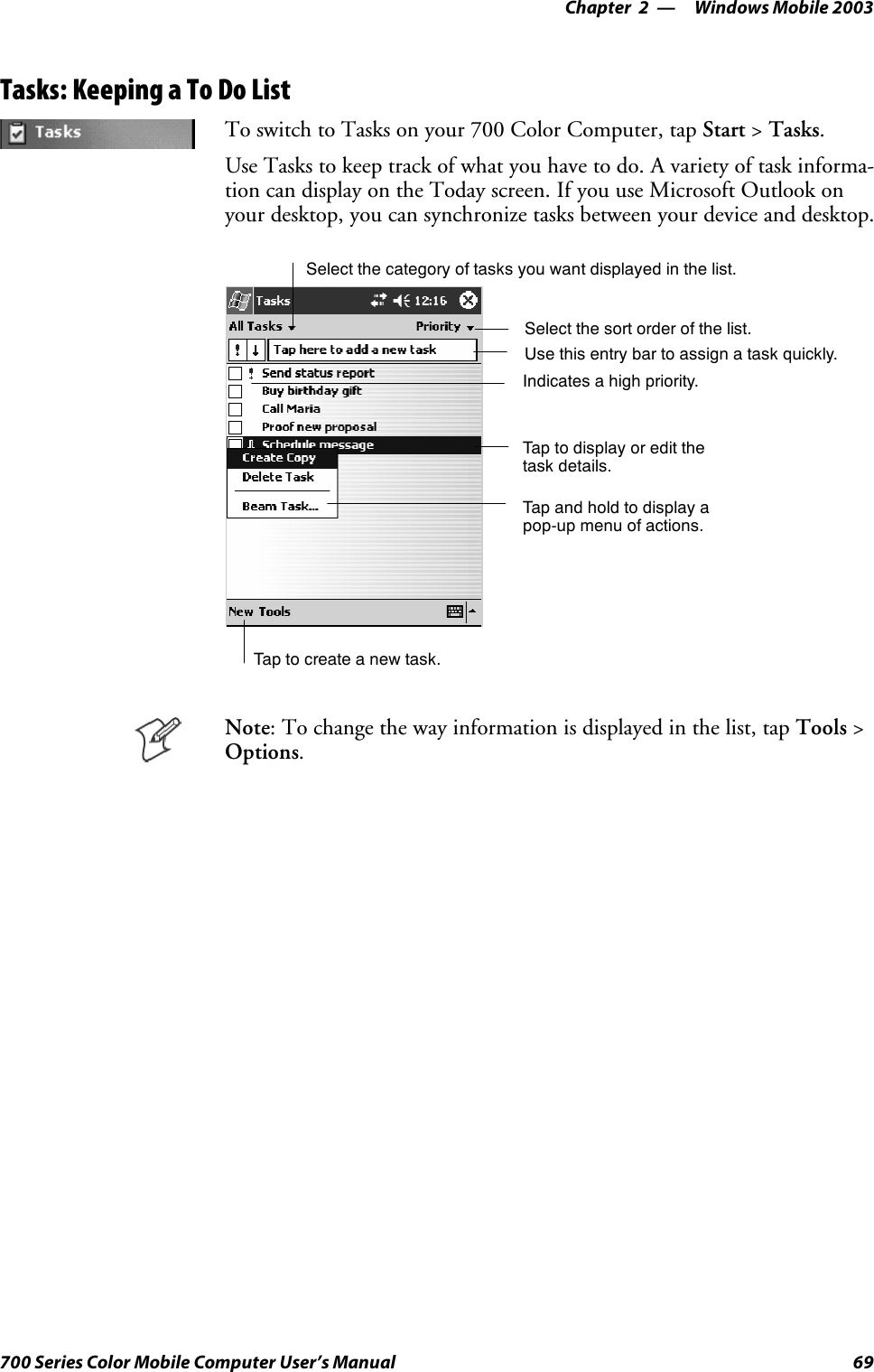 Windows Mobile 2003—Chapter 269700 Series Color Mobile Computer User’s ManualTasks: Keeping a To Do ListTo switch to Tasks on your 700 Color Computer, tap Start &gt;Tasks.Use Tasks to keep track of what you have to do. A variety of task informa-tion can display on the Today screen. If you use Microsoft Outlook onyour desktop, you can synchronize tasks between your device and desktop.Select the sort order of the list.Taptocreateanewtask.Use this entry bar to assign a task quickly.Tap to display or edit thetask details.Tap and hold to display apop-up menu of actions.Select the category of tasks you want displayed in the list.Indicates a high priority.Note: To change the way information is displayed in the list, tap Tools &gt;Options.