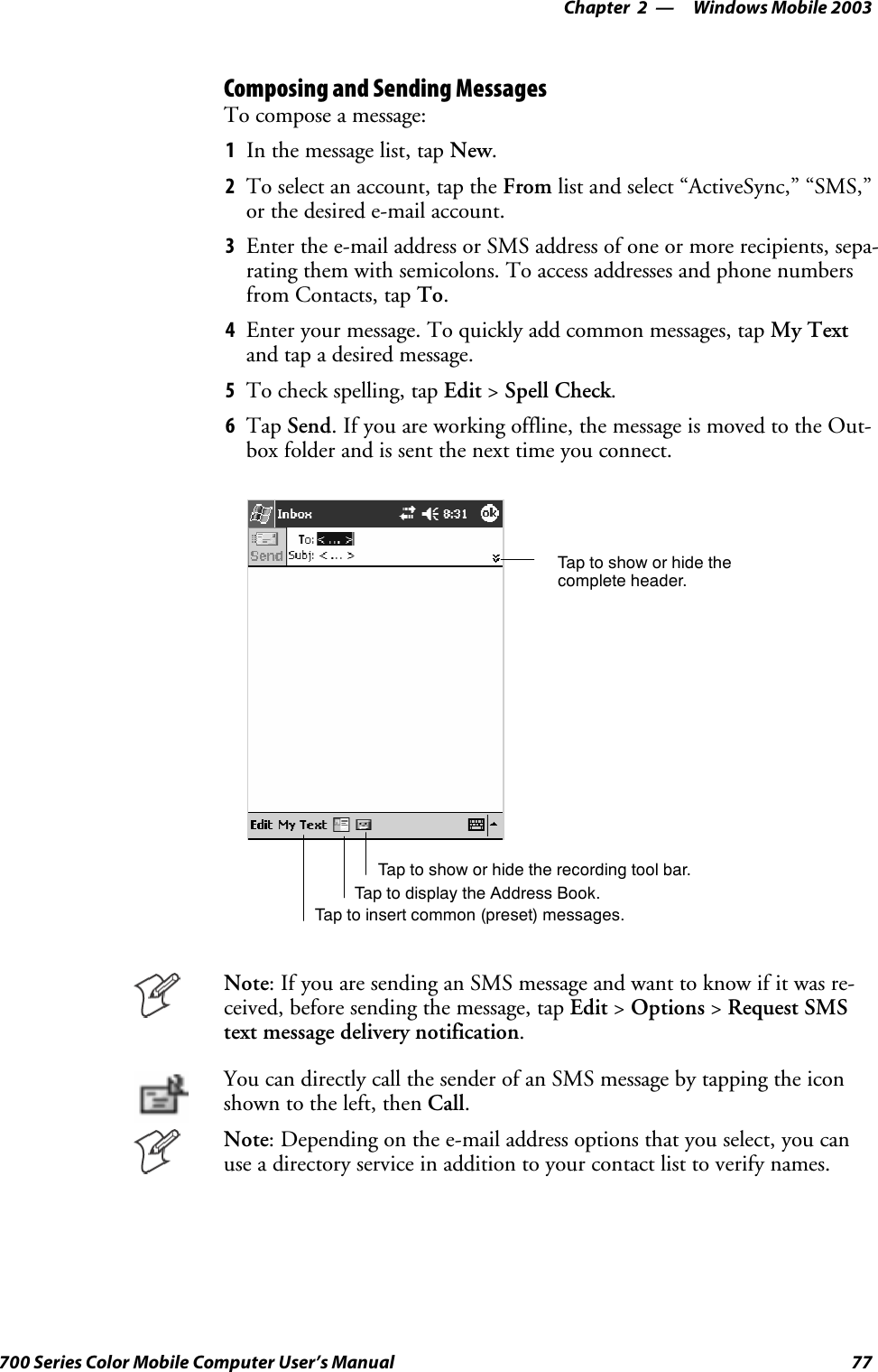 Windows Mobile 2003—Chapter 277700 Series Color Mobile Computer User’s ManualComposing and Sending MessagesTo compose a message:1In the message list, tap New.2To select an account, tap the From list and select “ActiveSync,” “SMS,”or the desired e-mail account.3Enter the e-mail address or SMS address of one or more recipients, sepa-rating them with semicolons. To access addresses and phone numbersfrom Contacts, tap To.4Enter your message. To quickly add common messages, tap My Textand tap a desired message.5To check spelling, tap Edit &gt;Spell Check.6Tap Send. If you are working offline, the message is moved to the Out-box folder and is sent the next time you connect.Tap to show or hide thecomplete header.Tap to show or hide the recording tool bar.Tap to display the Address Book.Tap to insert common (preset) messages.Note: If you are sending an SMS message and want to know if it was re-ceived, before sending the message, tap Edit &gt;Options &gt;Request SMStext message delivery notification.You can directly call the sender of an SMS message by tapping the iconshown to the left, then Call.Note: Depending on the e-mail address options that you select, you canuse a directory service in addition to your contact list to verify names.