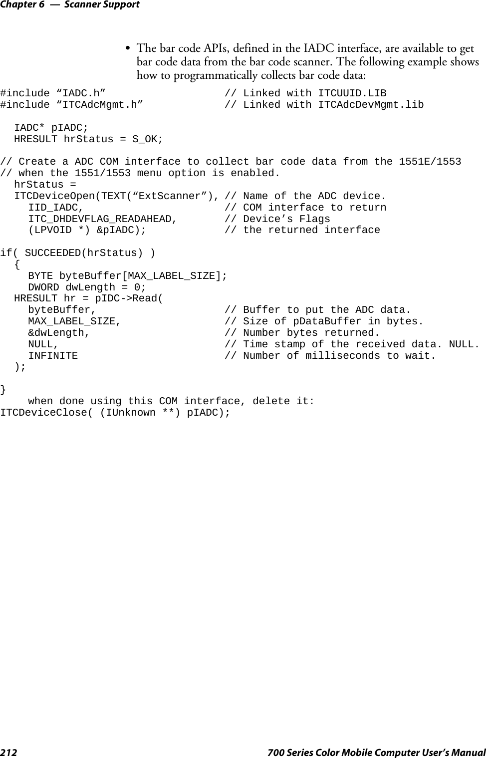 Scanner SupportChapter —6212 700 Series Color Mobile Computer User’s ManualSThe bar code APIs, defined in the IADC interface, are available to getbarcodedatafromthebarcodescanner.Thefollowingexampleshowshow to programmatically collects bar code data:#include “IADC.h” // Linked with ITCUUID.LIB#include “ITCAdcMgmt.h” // Linked with ITCAdcDevMgmt.libIADC* pIADC;HRESULT hrStatus = S_OK;// Create a ADC COM interface to collect bar code data from the 1551E/1553// when the 1551/1553 menu option is enabled.hrStatus =ITCDeviceOpen(TEXT(“ExtScanner”), // Name of the ADC device.IID_IADC, // COM interface to returnITC_DHDEVFLAG_READAHEAD, // Device’s Flags(LPVOID *) &amp;pIADC); // the returned interfaceif( SUCCEEDED(hrStatus) ){BYTE byteBuffer[MAX_LABEL_SIZE];DWORD dwLength = 0;HRESULT hr = pIDC-&gt;Read(byteBuffer, // Buffer to put the ADC data.MAX_LABEL_SIZE, // Size of pDataBuffer in bytes.&amp;dwLength, // Number bytes returned.NULL, // Time stamp of the received data. NULL.INFINITE // Number of milliseconds to wait.);}when done using this COM interface, delete it:ITCDeviceClose( (IUnknown **) pIADC);