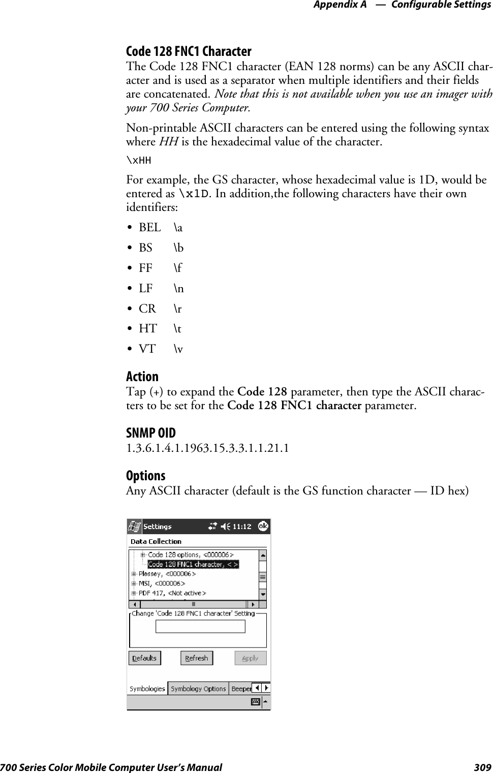 Configurable SettingsAppendix —A309700 Series Color Mobile Computer User’s ManualCode 128 FNC1 CharacterThe Code 128 FNC1 character (EAN 128 norms) can be any ASCII char-acter and is used as a separator when multiple identifiers and their fieldsare concatenated. Note that this is not available when you use an imager withyour 700 Series Computer.Non-printable ASCII characters can be entered using the following syntaxwhere HH is the hexadecimal value of the character.\xHHFor example, the GS character, whose hexadecimal value is 1D, would beentered as \x1D. In addition,the following characters have their ownidentifiers:SBEL \aSBS \bSFF \fSLF \nSCR \rSHT \tSVT \vActionTap (+) to expand the Code 128 parameter, then type the ASCII charac-ters to be set for the Code 128 FNC1 character parameter.SNMP OID1.3.6.1.4.1.1963.15.3.3.1.1.21.1OptionsAny ASCII character (default is the GS function character — ID hex)