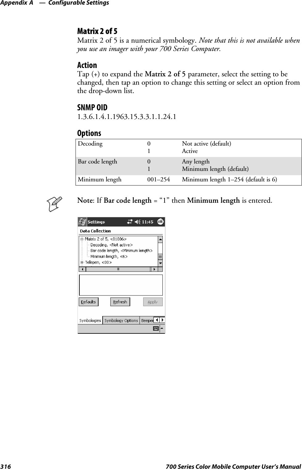 Configurable SettingsAppendix —A316 700 Series Color Mobile Computer User’s ManualMatrix 2 of 5Matrix 2 of 5 is a numerical symbology. Note that this is not available whenyou use an imager with your 700 Series Computer.ActionTap (+) to expand the Matrix 2 of 5 parameter, select the setting to bechanged, then tap an option to change this setting or select an option fromthe drop-down list.SNMP OID1.3.6.1.4.1.1963.15.3.3.1.1.24.1OptionsDecoding 01Not active (default)ActiveBar code length 01Any lengthMinimum length (default)Minimum length 001–254 Minimum length 1–254 (default is 6)Note:IfBar code length =“1”thenMinimum length is entered.