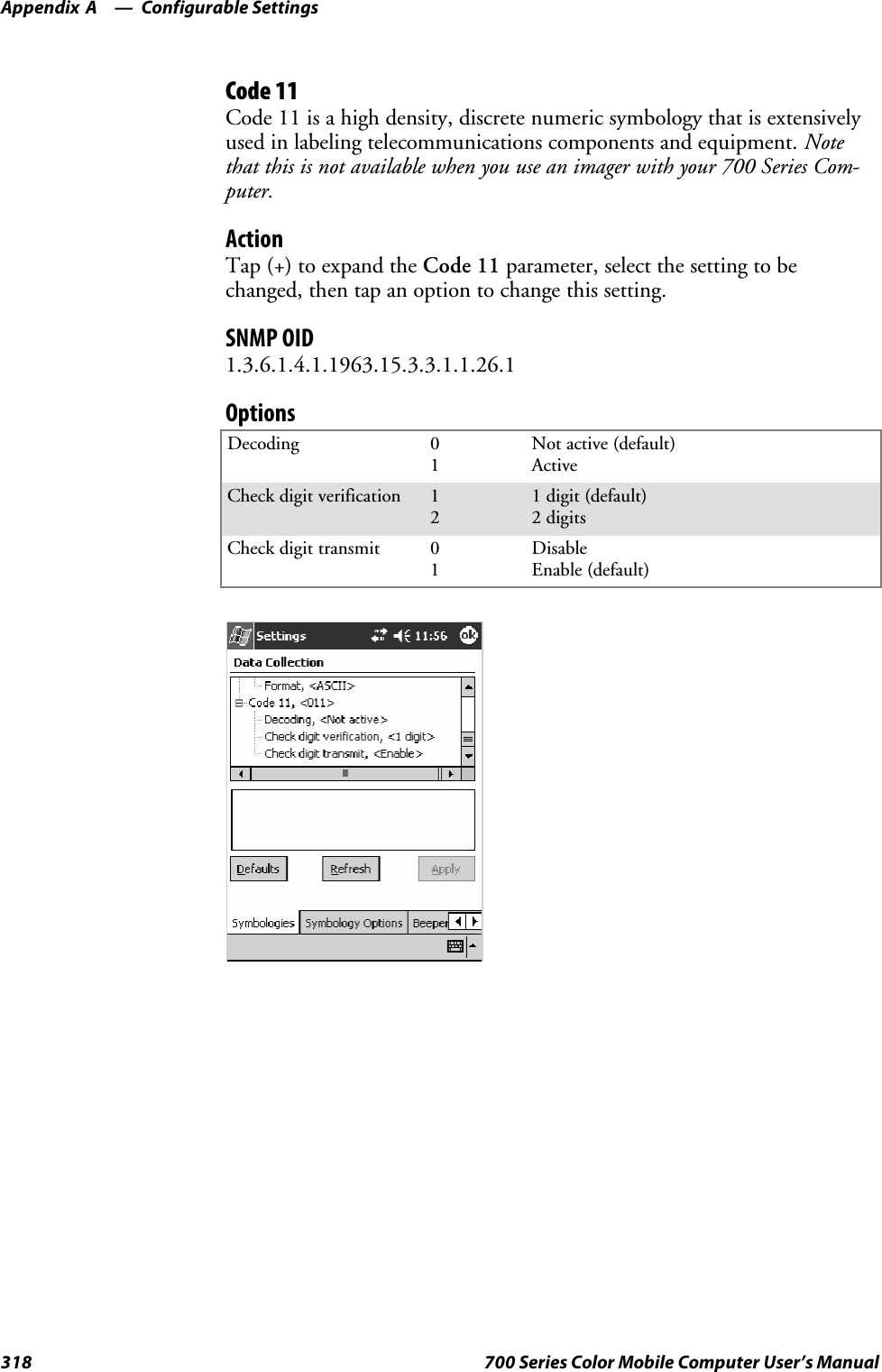 Configurable SettingsAppendix —A318 700 Series Color Mobile Computer User’s ManualCode 11Code 11 is a high density, discrete numeric symbology that is extensivelyused in labeling telecommunications components and equipment. Notethat this is not available when you use an imager with your 700 Series Com-puter.ActionTap (+) to expand the Code 11 parameter, select the setting to bechanged, then tap an option to change this setting.SNMP OID1.3.6.1.4.1.1963.15.3.3.1.1.26.1OptionsDecoding 01Not active (default)ActiveCheck digit verification 121 digit (default)2 digitsCheck digit transmit 01DisableEnable (default)