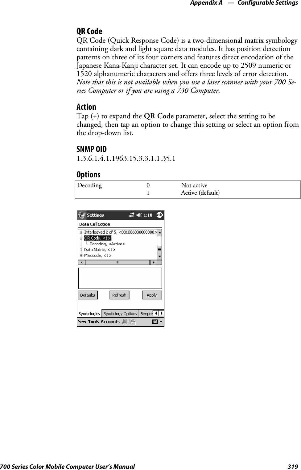 Configurable SettingsAppendix —A319700 Series Color Mobile Computer User’s ManualQR CodeQR Code (Quick Response Code) is a two-dimensional matrix symbologycontaining dark and light square data modules. It has position detectionpatterns on three of its four corners and features direct encodation of theJapanese Kana-Kanji character set. It can encode up to 2509 numeric or1520 alphanumeric characters and offers three levels of error detection.Note that this is not available when you use a laser scanner with your 700 Se-ries Computer or if you are using a 730 Computer.ActionTap (+) to expand the QR Code parameter, select the setting to bechanged, then tap an option to change this setting or select an option fromthe drop-down list.SNMP OID1.3.6.1.4.1.1963.15.3.3.1.1.35.1OptionsDecoding 01Not activeActive (default)