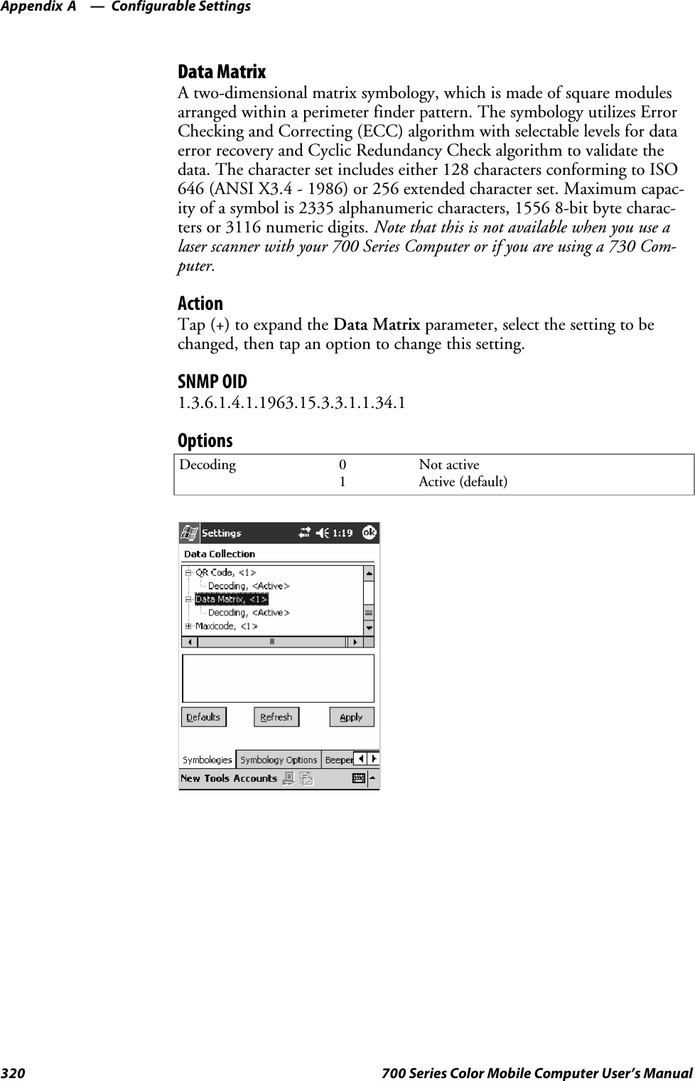 Configurable SettingsAppendix —A320 700 Series Color Mobile Computer User’s ManualData MatrixA two-dimensional matrix symbology, which is made of square modulesarranged within a perimeter finder pattern. The symbology utilizes ErrorChecking and Correcting (ECC) algorithm with selectable levels for dataerror recovery and Cyclic Redundancy Check algorithm to validate thedata. The character set includes either 128 characters conforming to ISO646 (ANSI X3.4 - 1986) or 256 extended character set. Maximum capac-ity of a symbol is 2335 alphanumeric characters, 1556 8-bit byte charac-ters or 3116 numeric digits. Note that this is not available when you use alaser scanner with your 700 Series Computer or if you are using a 730 Com-puter.ActionTap (+) to expand the Data Matrix parameter, select the setting to bechanged, then tap an option to change this setting.SNMP OID1.3.6.1.4.1.1963.15.3.3.1.1.34.1OptionsDecoding 01Not activeActive (default)