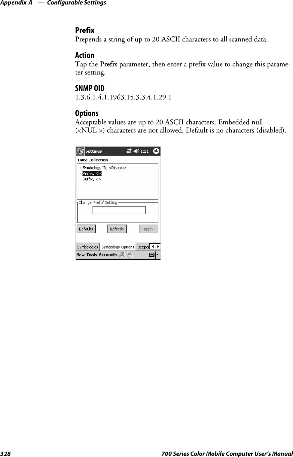 Configurable SettingsAppendix —A328 700 Series Color Mobile Computer User’s ManualPrefixPrepends a string of up to 20 ASCII characters to all scanned data.ActionTap the Prefix parameter, then enter a prefix value to change this parame-ter setting.SNMP OID1.3.6.1.4.1.1963.15.3.3.4.1.29.1OptionsAcceptable values are up to 20 ASCII characters. Embedded null(&lt;NUL &gt;) characters are not allowed. Default is no characters (disabled).