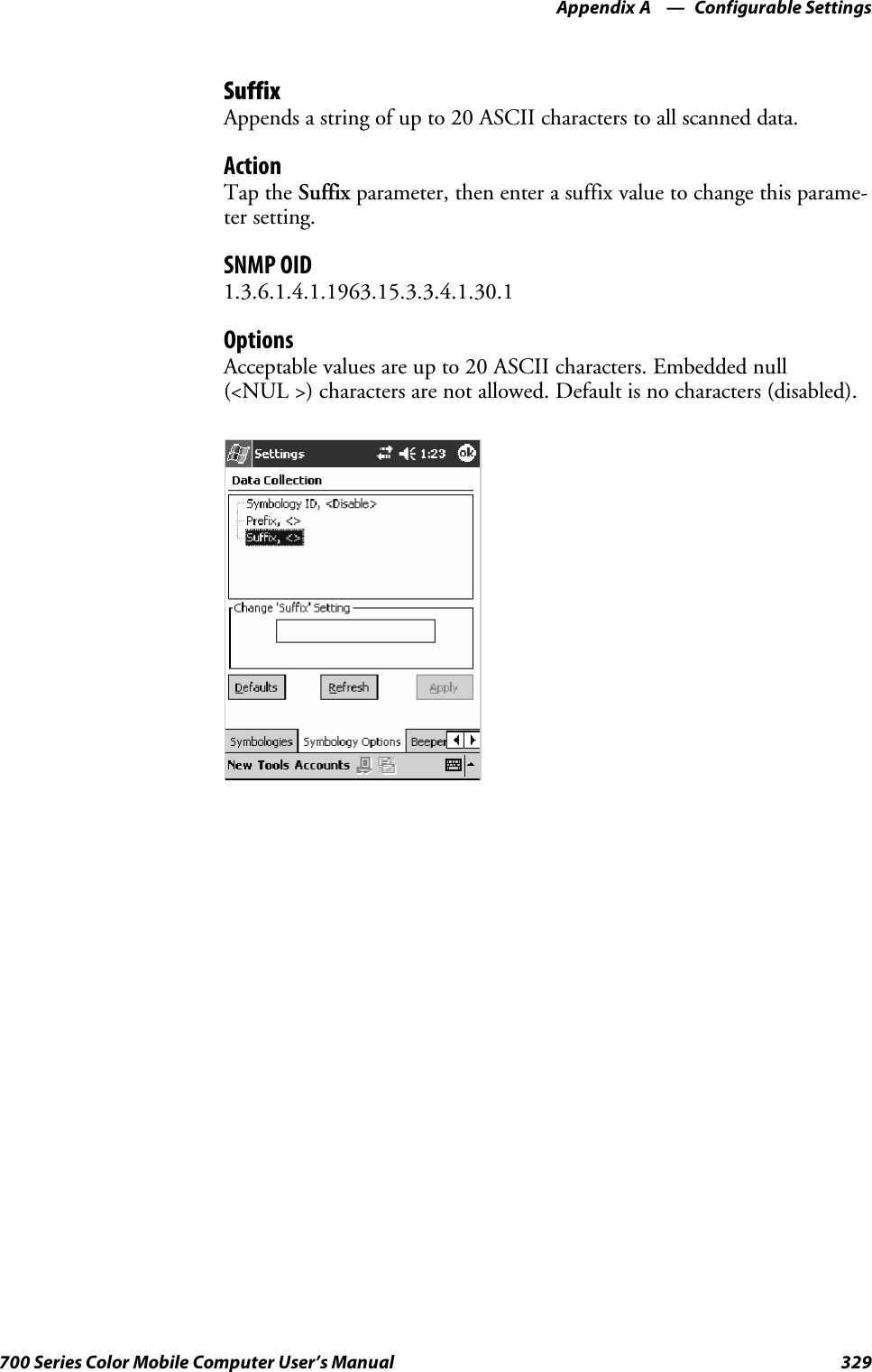 Configurable SettingsAppendix —A329700 Series Color Mobile Computer User’s ManualSuffixAppends a string of up to 20 ASCII characters to all scanned data.ActionTap the Suffix parameter, then enter a suffix value to change this parame-ter setting.SNMP OID1.3.6.1.4.1.1963.15.3.3.4.1.30.1OptionsAcceptable values are up to 20 ASCII characters. Embedded null(&lt;NUL &gt;) characters are not allowed. Default is no characters (disabled).