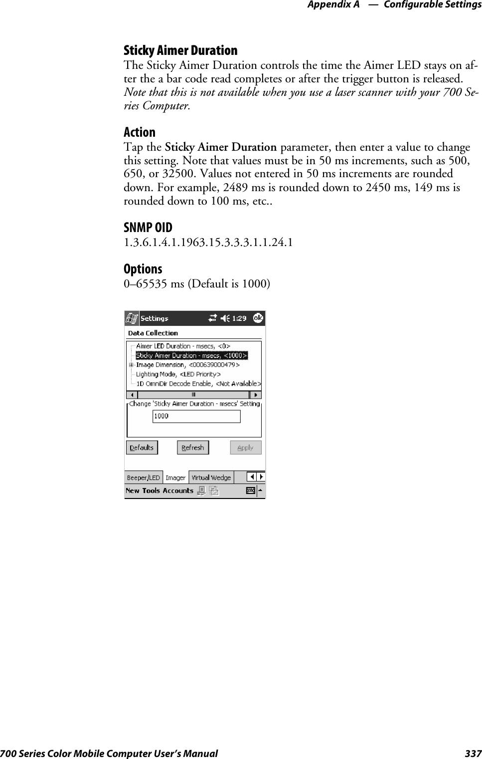 Configurable SettingsAppendix —A337700 Series Color Mobile Computer User’s ManualSticky Aimer DurationThe Sticky Aimer Duration controls the time the Aimer LED stays on af-ter the a bar code read completes or after the trigger button is released.Note that this is not available when you use a laser scanner with your 700 Se-ries Computer.ActionTap the Sticky Aimer Duration parameter, then enter a value to changethis setting. Note that values must be in 50 ms increments, such as 500,650, or 32500. Values not entered in 50 ms increments are roundeddown. For example, 2489 ms is rounded down to 2450 ms, 149 ms isrounded down to 100 ms, etc..SNMP OID1.3.6.1.4.1.1963.15.3.3.3.1.1.24.1Options0–65535 ms (Default is 1000)