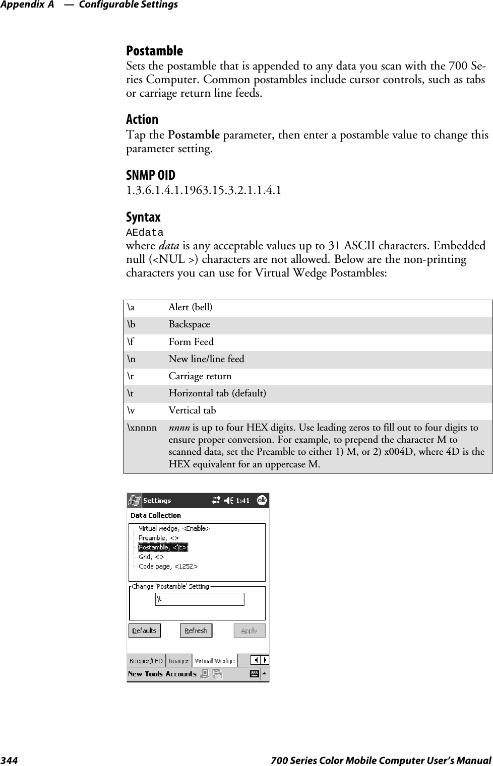 Configurable SettingsAppendix —A344 700 Series Color Mobile Computer User’s ManualPostambleSets the postamble that is appended to any data you scan with the 700 Se-ries Computer. Common postambles include cursor controls, such as tabsor carriage return line feeds.ActionTap the Postamble parameter, then enter a postamble value to change thisparameter setting.SNMP OID1.3.6.1.4.1.1963.15.3.2.1.1.4.1SyntaxAEdatawhere data is any acceptable values up to 31 ASCII characters. Embeddednull (&lt;NUL &gt;) characters are not allowed. Below are the non-printingcharacters you can use for Virtual Wedge Postambles:\a Alert (bell)\b Backspace\f Form Feed\n New line/line feed\r Carriage return\t Horizontal tab (default)\v Vertical tab\xnnnn nnnn is up to four HEX digits. Use leading zeros to fill out to four digits toensure proper conversion. For example, to prepend the character M toscanned data, set the Preamble to either 1) M, or 2) x004D, where 4D is theHEX equivalent for an uppercase M.