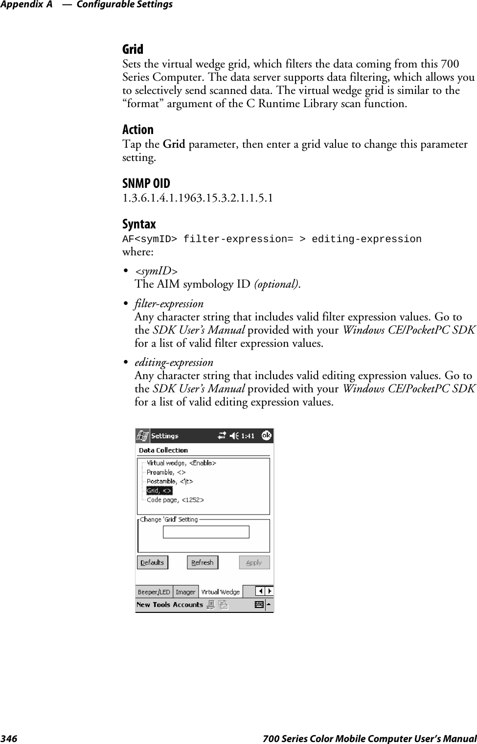 Configurable SettingsAppendix —A346 700 Series Color Mobile Computer User’s ManualGridSets the virtual wedge grid, which filters the data coming from this 700Series Computer. The data server supports data filtering, which allows youto selectively send scanned data. The virtual wedge grid is similar to the“format” argument of the C Runtime Library scan function.ActionTap the Grid parameter, then enter a grid value to change this parametersetting.SNMP OID1.3.6.1.4.1.1963.15.3.2.1.1.5.1SyntaxAF&lt;symID&gt; filter-expression= &gt; editing-expressionwhere:S&lt;symID&gt;The AIM symbology ID (optional).Sfilter-expressionAny character string that includes valid filter expression values. Go tothe SDK User’s Manual provided with your Windows CE/PocketPC SDKfor a list of valid filter expression values.Sediting-expressionAny character string that includes valid editing expression values. Go tothe SDK User’s Manual provided with your Windows CE/PocketPC SDKfor a list of valid editing expression values.