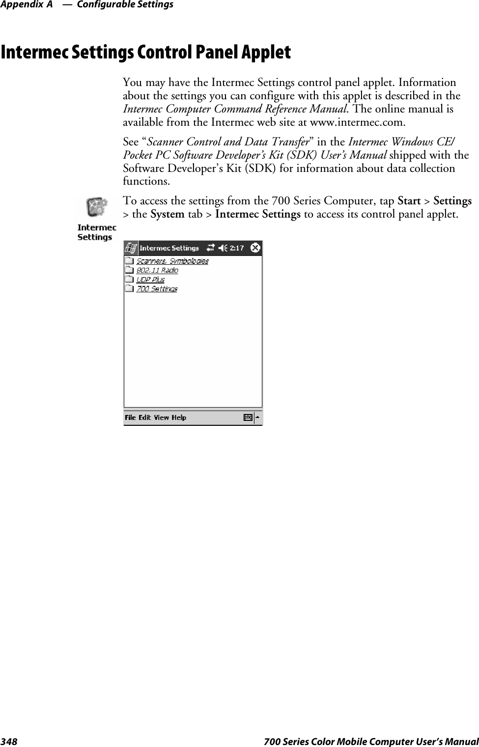 Configurable SettingsAppendix —A348 700 Series Color Mobile Computer User’s ManualIntermec Settings Control Panel AppletYou may have the Intermec Settings control panel applet. Informationabout the settings you can configure with this applet is described in theIntermec Computer Command Reference Manual. The online manual isavailable from the Intermec web site at www.intermec.com.See “Scanner Control and Data Transfer”intheIntermec Windows CE/Pocket PC Software Developer’s Kit (SDK) User’s Manual shipped with theSoftware Developer’s Kit (SDK) for information about data collectionfunctions.To access the settings from the 700 Series Computer, tap Start &gt;Settings&gt;theSystem tab &gt; Intermec Settings to access its control panel applet.