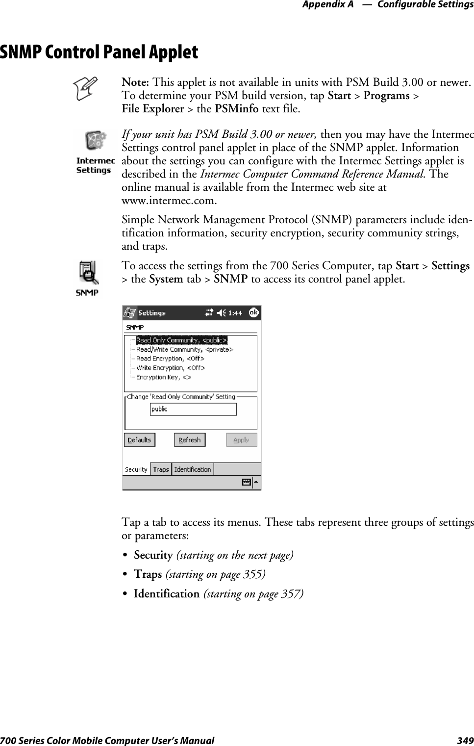 Configurable SettingsAppendix —A349700 Series Color Mobile Computer User’s ManualSNMP Control Panel AppletNote: This applet is not available in units with PSM Build 3.00 or newer.To determine your PSM build version, tap Start &gt;Programs &gt;File Explorer &gt;thePSMinfo text file.If your unit has PSM Build 3.00 or newer, then you may have the IntermecSettings control panel applet in place of the SNMP applet. Informationabout the settings you can configure with the Intermec Settings applet isdescribed in the Intermec Computer Command Reference Manual.Theonline manual is available from the Intermec web site atwww.intermec.com.Simple Network Management Protocol (SNMP) parameters include iden-tification information, security encryption, security community strings,and traps.To access the settings from the 700 Series Computer, tap Start &gt;Settings&gt;theSystem tab &gt; SNMP to access its control panel applet.Tap a tab to access its menus. These tabs represent three groups of settingsor parameters:SSecurity (starting on the next page)STraps (starting on page 355)SIdentification (starting on page 357)