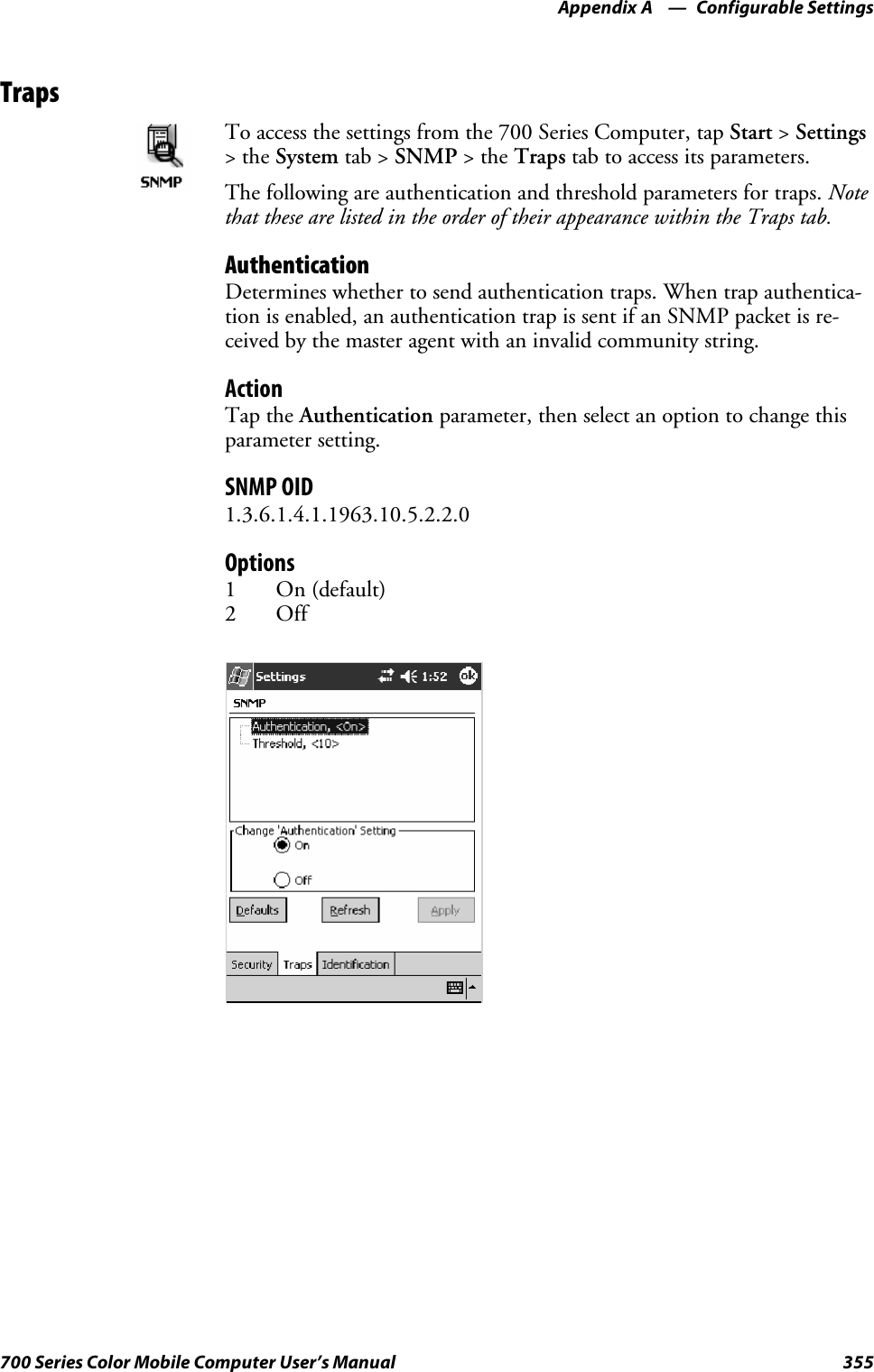 Configurable SettingsAppendix —A355700 Series Color Mobile Computer User’s ManualTrapsTo access the settings from the 700 Series Computer, tap Start &gt;Settings&gt;theSystem tab &gt; SNMP &gt;theTraps tab to access its parameters.The following are authentication and threshold parameters for traps. Notethat these are listed in the order of their appearance within the Traps tab.AuthenticationDetermines whether to send authentication traps. When trap authentica-tion is enabled, an authentication trap is sent if an SNMP packet is re-ceived by the master agent with an invalid community string.ActionTap the Authentication parameter, then select an option to change thisparameter setting.SNMP OID1.3.6.1.4.1.1963.10.5.2.2.0Options1On(default)2Off