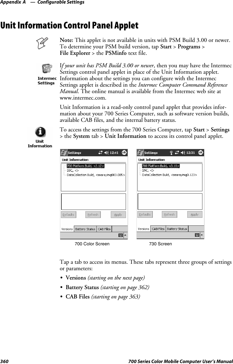 Configurable SettingsAppendix —A360 700 Series Color Mobile Computer User’s ManualUnit Information Control Panel AppletNote: This applet is not available in units with PSM Build 3.00 or newer.To determine your PSM build version, tap Start &gt;Programs &gt;File Explorer &gt;thePSMinfo text file.If your unit has PSM Build 3.00 or newer, then you may have the IntermecSettings control panel applet in place of the Unit Information applet.Information about the settings you can configure with the IntermecSettings applet is described in the Intermec Computer Command ReferenceManual. The online manual is available from the Intermec web site atwww.intermec.com.Unit Information is a read-only control panel applet that provides infor-mation about your 700 Series Computer, such as software version builds,available CAB files, and the internal battery status.To access the settings from the 700 Series Computer, tap Start &gt;Settings&gt;theSystem tab &gt; Unit Information to access its control panel applet.700 Color Screen 730 ScreenTap a tab to access its menus. These tabs represent three groups of settingsor parameters:SVersions (starting on the next page)SBattery Status (starting on page 362)SCAB Files (starting on page 363)