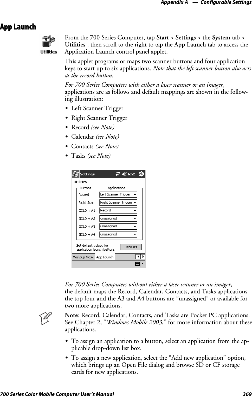 Configurable SettingsAppendix —A369700 Series Color Mobile Computer User’s ManualApp LaunchFrom the 700 Series Computer, tap Start &gt;Settings &gt;theSystem tab &gt;Utilities , then scroll to the right to tap the App Launch tab to access theApplication Launch control panel applet.This applet programs or maps two scanner buttons and four applicationkeys to start up to six applications. Note that the left scanner button also actsas the record button.For 700 Series Computers with either a laser scanner or an imager,applications are as follows and default mappings are shown in the follow-ing illustration:SLeft Scanner TriggerSRight Scanner TriggerSRecord (see Note)SCalendar (see Note)SContacts (see Note)STasks (see Note)For 700 Series Computers without either a laser scanner or an imager,the default maps the Record, Calendar, Contacts, and Tasks applicationsthe top four and the A3 and A4 buttons are ”unassigned” or available fortwo more applications.Note: Record, Calendar, Contacts, and Tasks are Pocket PC applications.See Chapter 2, “Windows Mobile 2003,” for more information about theseapplications.STo assign an application to a button, select an application from the ap-plicable drop-down list box.STo assign a new application, select the “Add new application” option,which brings up an Open File dialog and browse SD or CF storagecards for new applications.