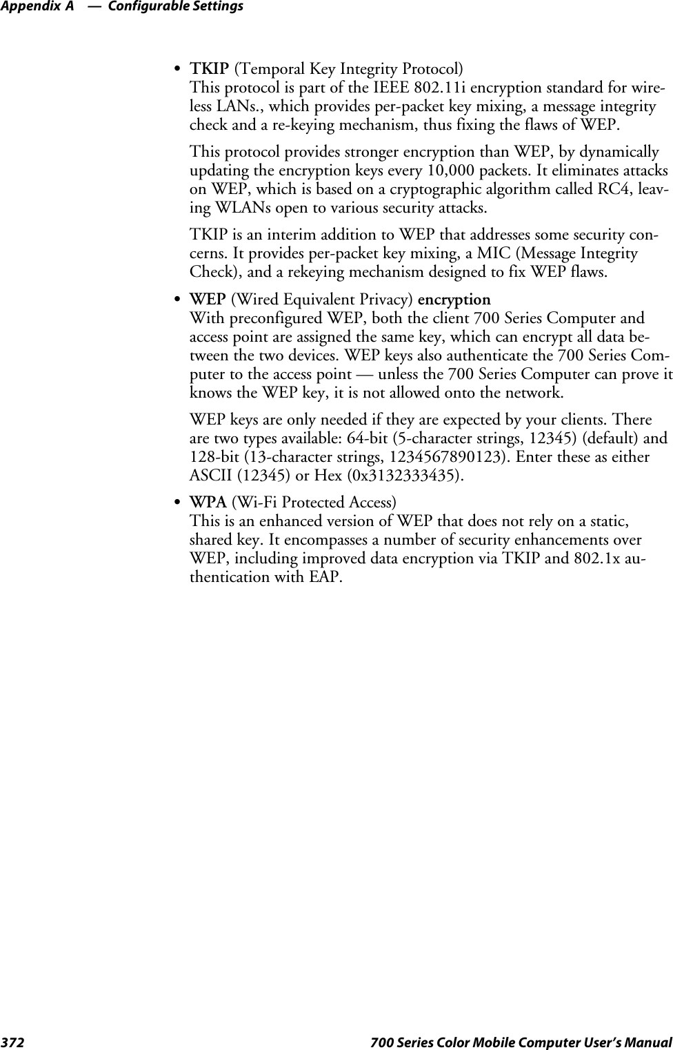 Configurable SettingsAppendix —A372 700 Series Color Mobile Computer User’s ManualSTKIP (Temporal Key Integrity Protocol)This protocol is part of the IEEE 802.11i encryption standard for wire-less LANs., which provides per-packet key mixing, a message integritycheck and a re-keying mechanism, thus fixing the flaws of WEP.This protocol provides stronger encryption than WEP, by dynamicallyupdating the encryption keys every 10,000 packets. It eliminates attackson WEP, which is based on a cryptographic algorithm called RC4, leav-ing WLANs open to various security attacks.TKIP is an interim addition to WEP that addresses some security con-cerns. It provides per-packet key mixing, a MIC (Message IntegrityCheck), and a rekeying mechanism designed to fix WEP flaws.SWEP (Wired Equivalent Privacy) encryptionWith preconfigured WEP, both the client 700 Series Computer andaccess point are assigned the same key, which can encrypt all data be-tween the two devices. WEP keys also authenticate the 700 Series Com-puter to the access point — unless the 700 Series Computer can prove itknows the WEP key, it is not allowed onto the network.WEP keys are only needed if they are expected by your clients. Thereare two types available: 64-bit (5-character strings, 12345) (default) and128-bit (13-character strings, 1234567890123). Enter these as eitherASCII (12345) or Hex (0x3132333435).SWPA (Wi-Fi Protected Access)This is an enhanced version of WEP that does not rely on a static,shared key. It encompasses a number of security enhancements overWEP, including improved data encryption via TKIP and 802.1x au-thentication with EAP.