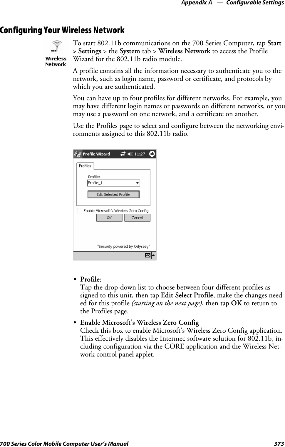 Configurable SettingsAppendix —A373700 Series Color Mobile Computer User’s ManualConfiguring Your Wireless NetworkTo start 802.11b communications on the 700 Series Computer, tap Start&gt;Settings &gt;theSystem tab &gt; Wireless Network to access the ProfileWizard for the 802.11b radio module.A profile contains all the information necessary to authenticate you to thenetwork, such as login name, password or certificate, and protocols bywhich you are authenticated.You can have up to four profiles for different networks. For example, youmay have different login names or passwords on different networks, or youmay use a password on one network, and a certificate on another.Use the Profiles page to select and configure between the networking envi-ronments assigned to this 802.11b radio.SProfile:Tap the drop-down list to choose between four different profiles as-signed to this unit, then tap Edit Select Profile, make the changes need-ed for this profile (starting on the next page),thentapOK to return tothe Profiles page.SEnable Microsoft’s Wireless Zero ConfigCheck this box to enable Microsoft’s Wireless Zero Config application.This effectively disables the Intermec software solution for 802.11b, in-cluding configuration via the CORE application and the Wireless Net-work control panel applet.