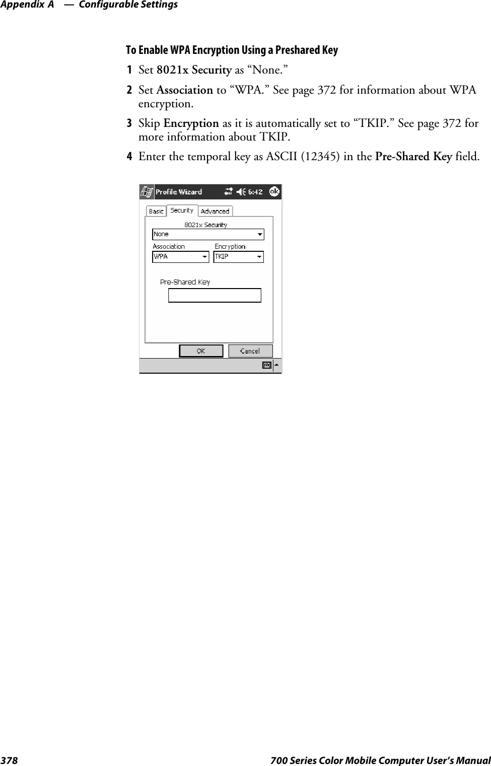 Configurable SettingsAppendix —A378 700 Series Color Mobile Computer User’s ManualToEnableWPAEncryptionUsingaPresharedKey1Set 8021x Security as “None.”2Set Association to “WPA.” See page 372 for information about WPAencryption.3Skip Encryption as it is automatically set to “TKIP.” See page 372 formore information about TKIP.4Enter the temporal key as ASCII (12345) in the Pre-Shared Key field.