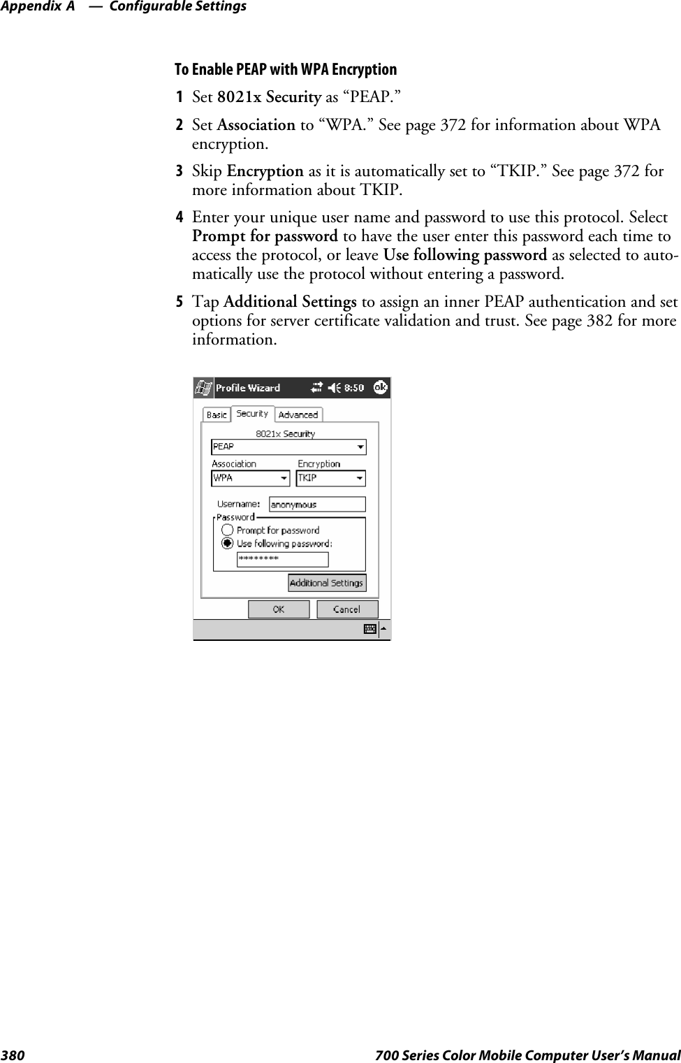 Configurable SettingsAppendix —A380 700 Series Color Mobile Computer User’s ManualTo Enable PEAP with WPA Encryption1Set 8021x Security as “PEAP.”2Set Association to “WPA.” See page 372 for information about WPAencryption.3Skip Encryption as it is automatically set to “TKIP.” See page 372 formore information about TKIP.4Enter your unique user name and password to use this protocol. SelectPrompt for password to have the user enter this password each time toaccess the protocol, or leave Use following password as selected to auto-matically use the protocol without entering a password.5Tap Additional Settings to assign an inner PEAP authentication and setoptions for server certificate validation and trust. See page 382 for moreinformation.