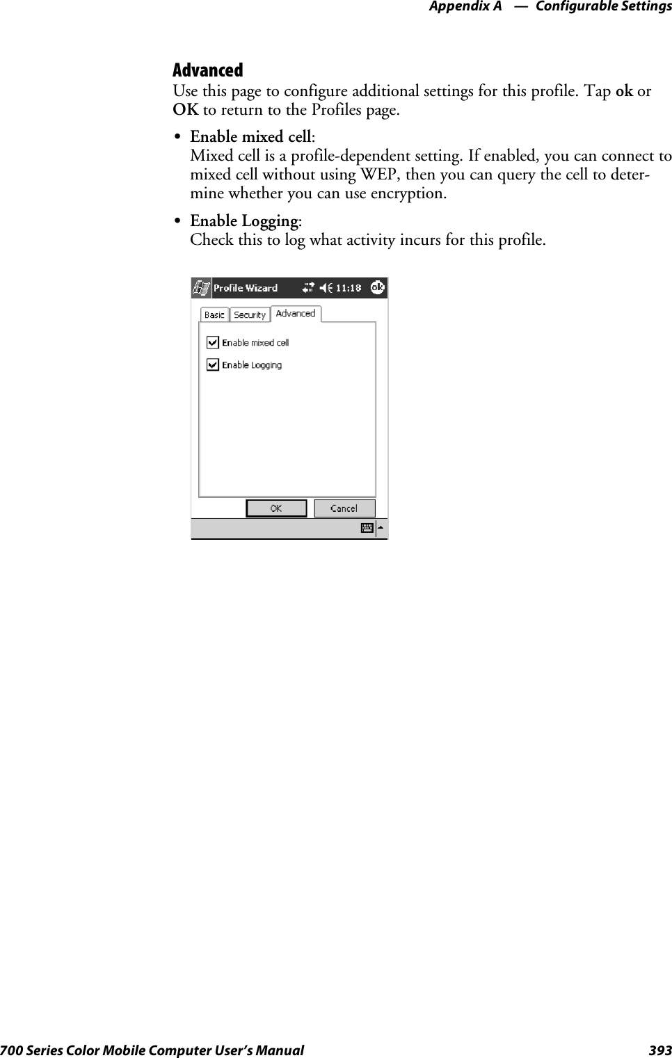 Configurable SettingsAppendix —A393700 Series Color Mobile Computer User’s ManualAdvancedUse this page to configure additional settings for this profile. Tap ok orOK to return to the Profiles page.SEnable mixed cell:Mixed cell is a profile-dependent setting. If enabled, you can connect tomixed cell without using WEP, then you can query the cell to deter-mine whether you can use encryption.SEnable Logging:Check this to log what activity incurs for this profile.