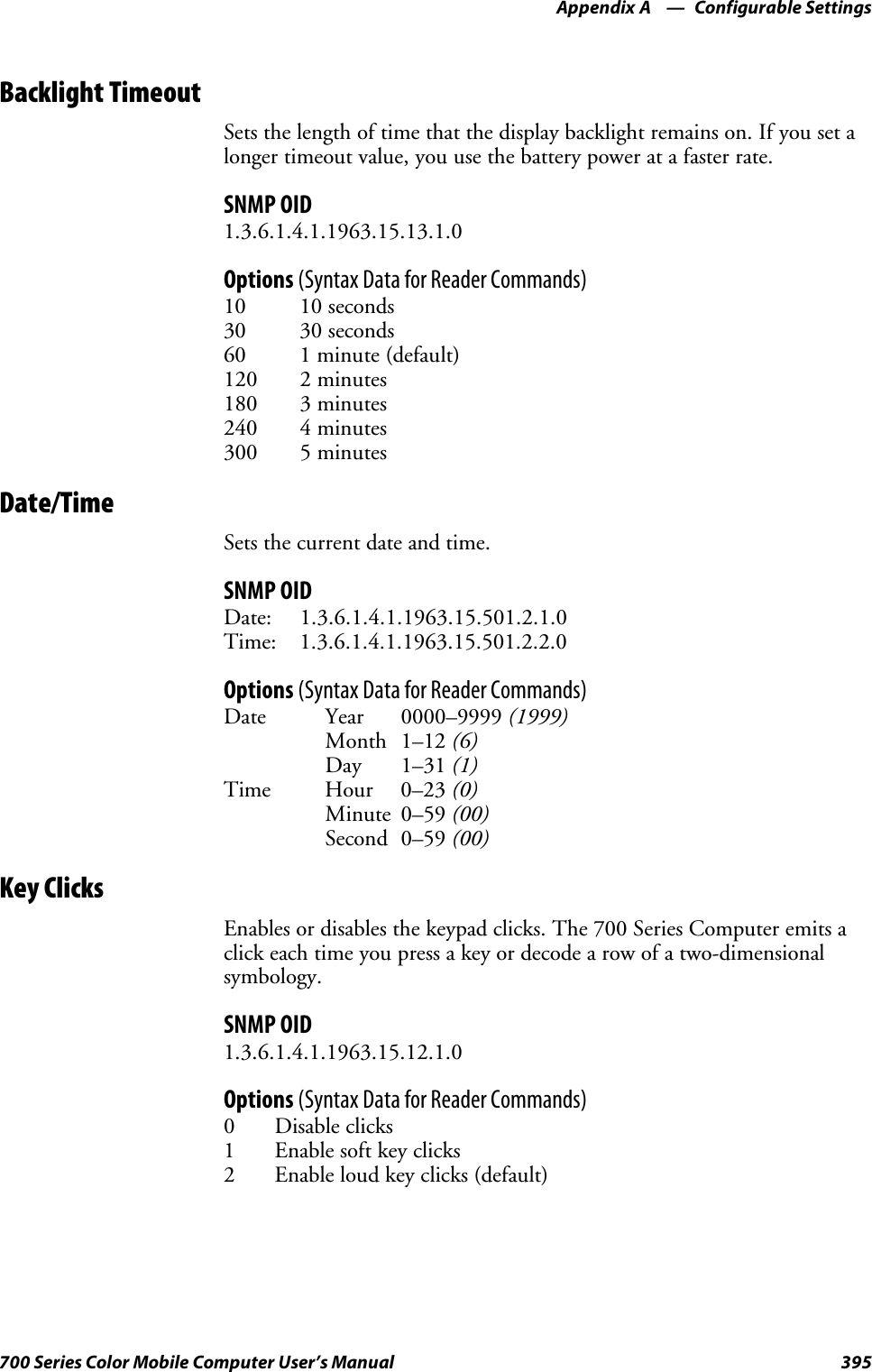 Configurable SettingsAppendix —A395700 Series Color Mobile Computer User’s ManualBacklight TimeoutSets the length of time that the display backlight remains on. If you set alonger timeout value, you use the battery power at a faster rate.SNMP OID1.3.6.1.4.1.1963.15.13.1.0Options (Syntax Data for Reader Commands)10 10 seconds30 30 seconds60 1 minute (default)120 2 minutes180 3 minutes240 4 minutes300 5 minutesDate/TimeSets the current date and time.SNMP OIDDate: 1.3.6.1.4.1.1963.15.501.2.1.0Time: 1.3.6.1.4.1.1963.15.501.2.2.0Options (Syntax Data for Reader Commands)Date Year 0000–9999 (1999)Month 1–12 (6)Day 1–31 (1)Time Hour 0–23 (0)Minute 0–59 (00)Second 0–59 (00)Key ClicksEnables or disables the keypad clicks. The 700 Series Computer emits aclick each time you press a key or decode a row of a two-dimensionalsymbology.SNMP OID1.3.6.1.4.1.1963.15.12.1.0Options (Syntax Data for Reader Commands)0 Disable clicks1Enablesoftkeyclicks2 Enable loud key clicks (default)