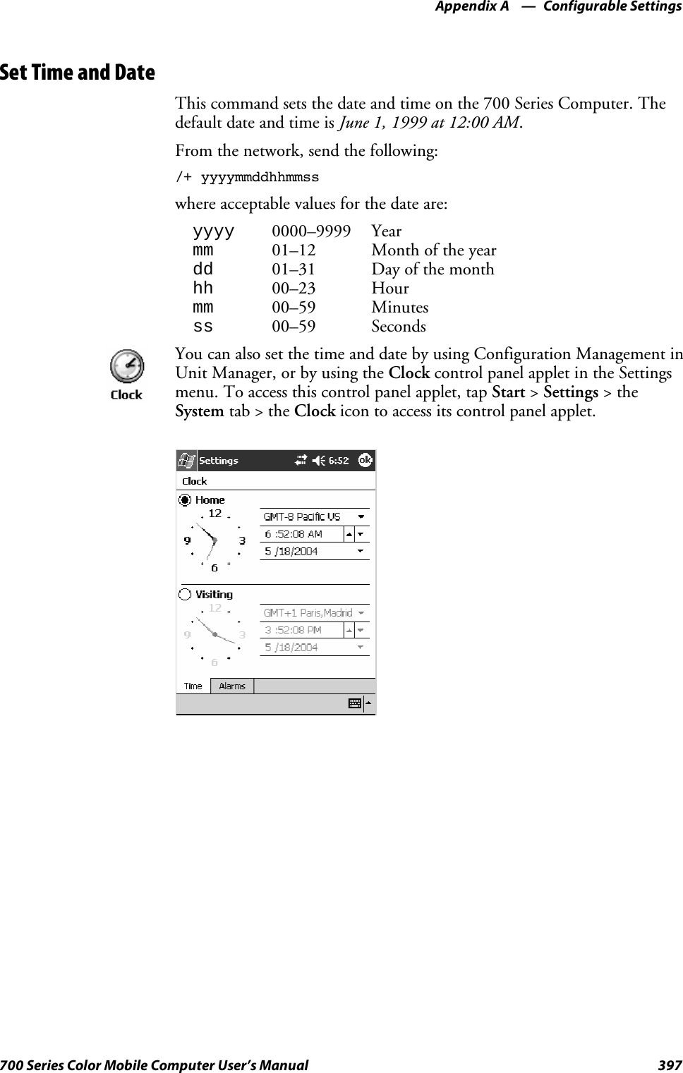 Configurable SettingsAppendix —A397700 Series Color Mobile Computer User’s ManualSet Time and DateThis command sets the date and time on the 700 Series Computer. Thedefault date and time is June 1, 1999 at 12:00 AM.From the network, send the following:/+ yyyymmddhhmmsswhere acceptable values for the date are:yyyy 0000–9999 Yearmm 01–12 Month of the yeardd 01–31 Day of the monthhh 00–23 Hourmm 00–59 Minutesss 00–59 SecondsYou can also set the time and date by using Configuration Management inUnit Manager, or by using the Clock control panel applet in the Settingsmenu. To access this control panel applet, tap Start &gt;Settings &gt;theSystem tab&gt;theClock icon to access its control panel applet.