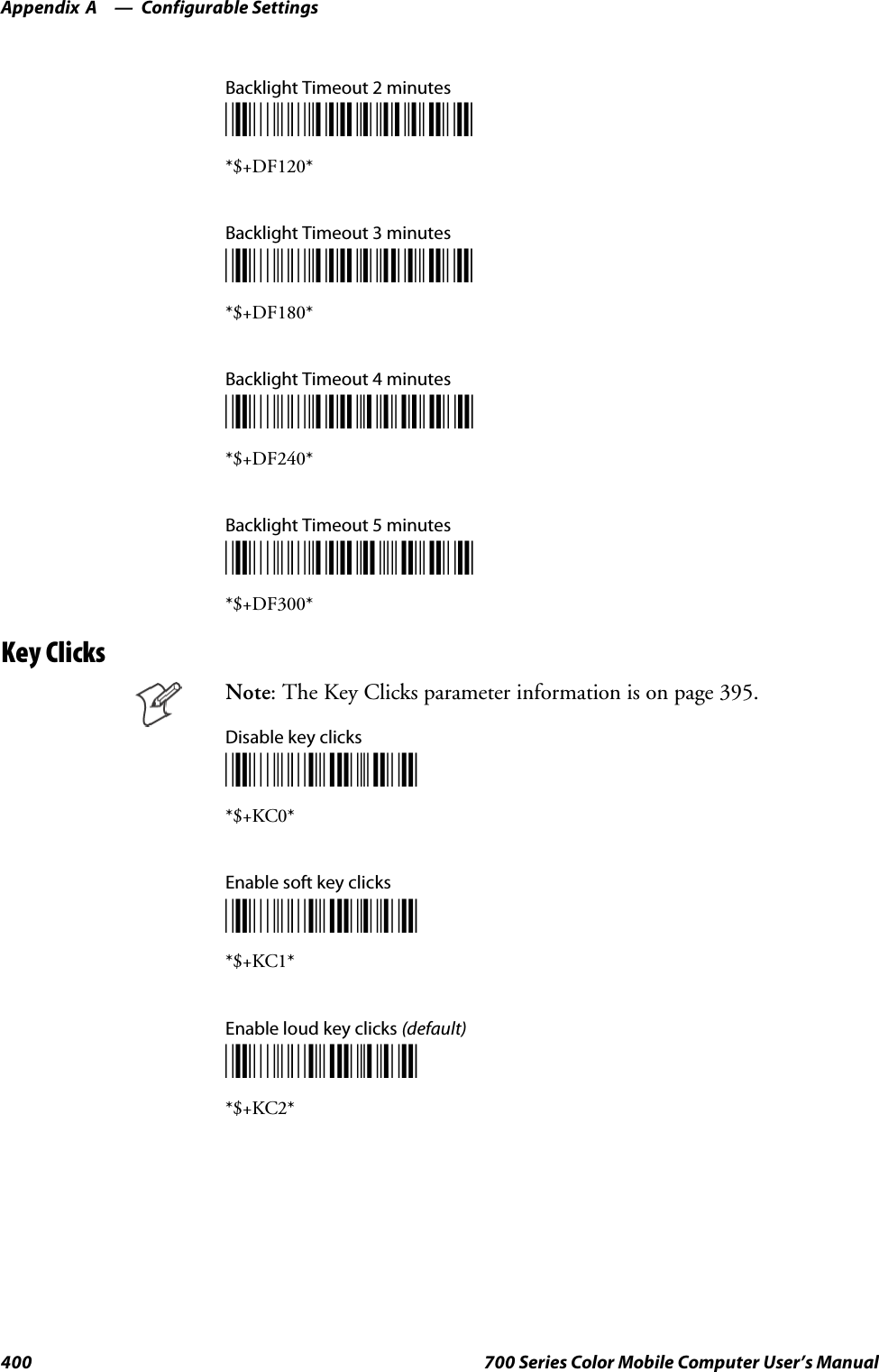 Configurable SettingsAppendix —A400 700 Series Color Mobile Computer User’s ManualBacklight Timeout 2 minutes*$+DF120**$+DF120*Backlight Timeout 3 minutes*$+DF180**$+DF180*Backlight Timeout 4 minutes*$+DF240**$+DF240*Backlight Timeout 5 minutes*$+DF300**$+DF300*Key ClicksNote: The Key Clicks parameter information is on page 395.Disable key clicks*$+KC0**$+KC0*Enable soft key clicks*$+KC1**$+KC1*Enable loud key clicks (default)*$+KC2**$+KC2*