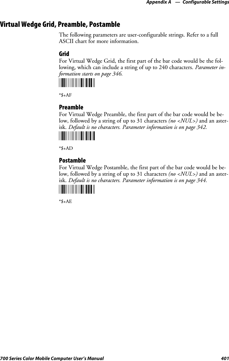 Configurable SettingsAppendix —A401700 Series Color Mobile Computer User’s ManualVirtual Wedge Grid, Preamble, PostambleThe following parameters are user-configurable strings. Refer to a fullASCII chart for more information.GridForVirtualWedgeGrid,thefirstpartofthebarcodewouldbethefol-lowing, which can include a string of up to 240 characters. Parameter in-formation starts on page 346.*$+AF*$+AFPreambleForVirtualWedgePreamble,thefirstpartofthebarcodewouldbebe-low, followed by a string of up to 31 characters (no &lt;NUL&gt;) and an aster-isk. Default is no characters. Parameter information is on page 342.*$+AD*$+ADPostambleFor Virtual Wedge Postamble, the first part of the bar code would be be-low, followed by a string of up to 31 characters (no &lt;NUL&gt;) and an aster-isk. Default is no characters. Parameter information is on page 344.*$+AE*$+AE