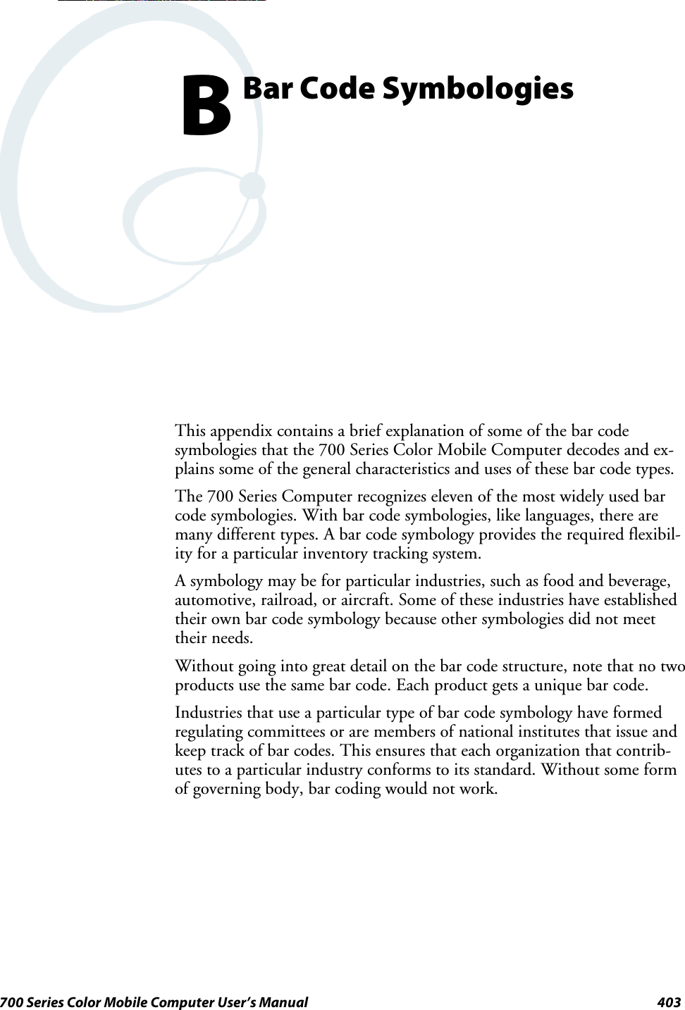403700 Series Color Mobile Computer User’s ManualBar Code SymbologiesBThis appendix contains a brief explanation of some of the bar codesymbologies that the 700 Series Color Mobile Computer decodes and ex-plains some of the general characteristics and uses of these bar code types.The 700 Series Computer recognizes eleven of the most widely used barcode symbologies. With bar code symbologies, like languages, there aremany different types. A bar code symbology provides the required flexibil-ity for a particular inventory tracking system.A symbology may be for particular industries, such as food and beverage,automotive, railroad, or aircraft. Some of these industries have establishedtheir own bar code symbology because other symbologies did not meettheir needs.Without going into great detail on the bar code structure, note that no twoproducts use the same bar code. Each product gets a unique bar code.Industries that use a particular type of bar code symbology have formedregulating committees or are members of national institutes that issue andkeep track of bar codes. This ensures that each organization that contrib-utes to a particular industry conforms to its standard. Without some formof governing body, bar coding would not work.