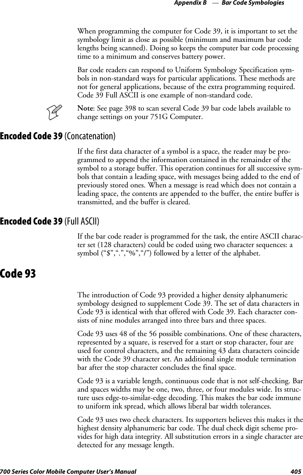 Bar Code SymbologiesAppendix —B405700 Series Color Mobile Computer User’s ManualWhen programming the computer for Code 39, it is important to set thesymbology limit as close as possible (minimum and maximum bar codelengths being scanned). Doing so keeps the computer bar code processingtime to a minimum and conserves battery power.Bar code readers can respond to Uniform Symbology Specification sym-bols in non-standard ways for particular applications. These methods arenot for general applications, because of the extra programming required.Code 39 Full ASCII is one example of non-standard code.Note: See page 398 to scan several Code 39 bar code labels available tochange settings on your 751G Computer.Encoded Code 39 (Concatenation)If the first data character of a symbol is a space, the reader may be pro-grammed to append the information contained in the remainder of thesymbol to a storage buffer. This operation continues for all successive sym-bols that contain a leading space, with messages being added to the end ofpreviously stored ones. When a message is read which does not contain aleading space, the contents are appended to the buffer, the entire buffer istransmitted, and the buffer is cleared.Encoded Code 39 (Full ASCII)If the bar code reader is programmed for the task, the entire ASCII charac-ter set (128 characters) could be coded using two character sequences: asymbol (“$”,“.”,“%”,“/”) followed by a letter of the alphabet.Code 93The introduction of Code 93 provided a higher density alphanumericsymbology designed to supplement Code 39. The set of data characters inCode 93 is identical with that offered with Code 39. Each character con-sists of nine modules arranged into three bars and three spaces.Code 93 uses 48 of the 56 possible combinations. One of these characters,represented by a square, is reserved for a start or stop character, four areused for control characters, and the remaining 43 data characters coincidewith the Code 39 character set. An additional single module terminationbar after the stop character concludes the final space.Code 93 is a variable length, continuous code that is not self-checking. Barandspaceswidthsmaybeone,two,three,orfourmoduleswide.Itsstruc-ture uses edge-to-similar-edge decoding. This makes the bar code immuneto uniform ink spread, which allows liberal bar width tolerances.Code 93 uses two check characters. Its supporters believes this makes it thehighest density alphanumeric bar code. The dual check digit scheme pro-vides for high data integrity. All substitution errors in a single character aredetected for any message length.