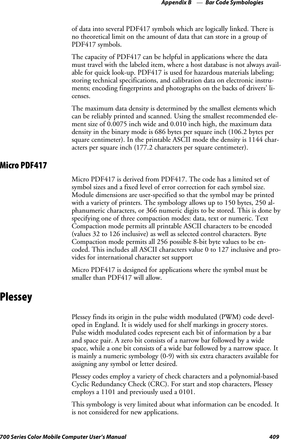 Bar Code SymbologiesAppendix —B409700 Series Color Mobile Computer User’s Manualof data into several PDF417 symbols which are logically linked. There isno theoretical limit on the amount of data that can store in a group ofPDF417 symbols.The capacity of PDF417 can be helpful in applications where the datamust travel with the labeled item, where a host database is not always avail-able for quick look-up. PDF417 is used for hazardous materials labeling;storing technical specifications, and calibration data on electronic instru-ments; encoding fingerprints and photographs on the backs of drivers’ li-censes.The maximum data density is determined by the smallest elements whichcan be reliably printed and scanned. Using the smallest recommended ele-ment size of 0.0075 inch wide and 0.010 inch high, the maximum datadensity in the binary mode is 686 bytes per square inch (106.2 bytes persquare centimeter). In the printable ASCII mode the density is 1144 char-acters per square inch (177.2 characters per square centimeter).Micro PDF417Micro PDF417 is derived from PDF417. The code has a limited set ofsymbol sizes and a fixed level of error correction for each symbol size.Module dimensions are user-specified so that the symbol may be printedwith a variety of printers. The symbology allows up to 150 bytes, 250 al-phanumeric characters, or 366 numeric digits to be stored. This is done byspecifying one of three compaction modes: data, text or numeric. TextCompaction mode permits all printable ASCII characters to be encoded(values 32 to 126 inclusive) as well as selected control characters. ByteCompaction mode permits all 256 possible 8-bit byte values to be en-coded. This includes all ASCII characters value 0 to 127 inclusive and pro-vides for international character set supportMicro PDF417 is designed for applications where the symbol must besmaller than PDF417 will allow.PlesseyPlessey finds its origin in the pulse width modulated (PWM) code devel-oped in England. It is widely used for shelf markings in grocery stores.Pulse width modulated codes represent each bit of information by a barand space pair. A zero bit consists of a narrow bar followed by a widespace, while a one bit consists of a wide bar followed by a narrow space. Itis mainly a numeric symbology (0-9) with six extra characters available forassigning any symbol or letter desired.Plessey codes employ a variety of check characters and a polynomial-basedCyclic Redundancy Check (CRC). For start and stop characters, Plesseyemploys a 1101 and previously used a 0101.This symbology is very limited about what information can be encoded. Itis not considered for new applications.