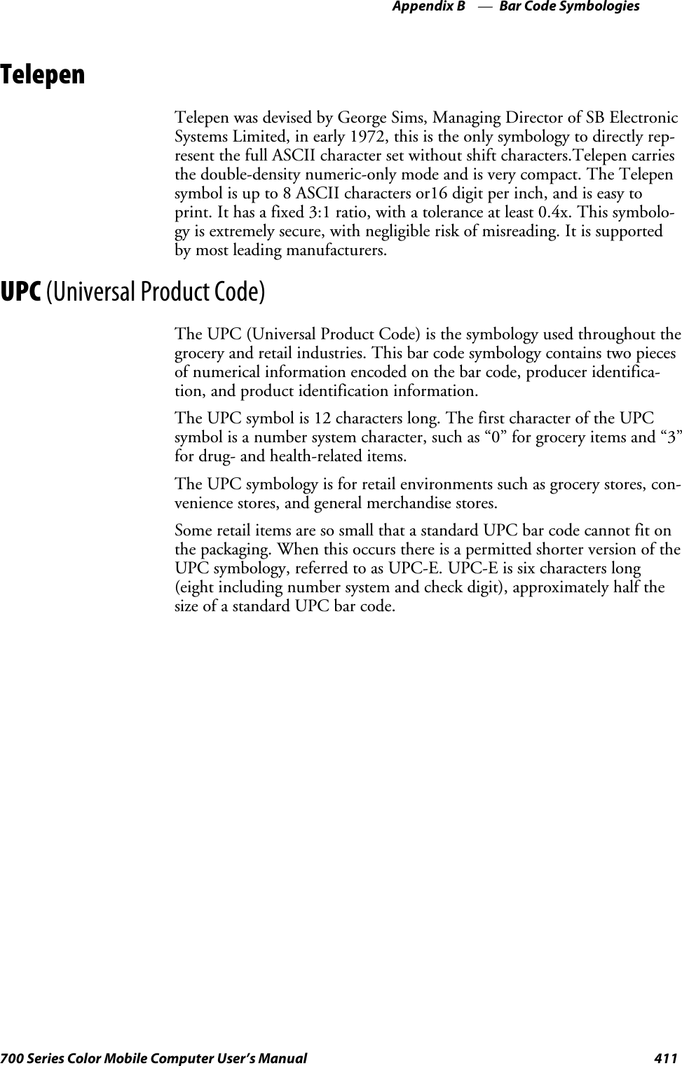 Bar Code SymbologiesAppendix —B411700 Series Color Mobile Computer User’s ManualTelepenTelepen was devised by George Sims, Managing Director of SB ElectronicSystems Limited, in early 1972, this is the only symbology to directly rep-resent the full ASCII character set without shift characters.Telepen carriesthe double-density numeric-only mode and is very compact. The Telepensymbol is up to 8 ASCII characters or16 digit per inch, and is easy toprint. It has a fixed 3:1 ratio, with a tolerance at least 0.4x. This symbolo-gy is extremely secure, with negligible risk of misreading. It is supportedby most leading manufacturers.UPC (Universal Product Code)The UPC (Universal Product Code) is the symbology used throughout thegrocery and retail industries. This bar code symbology contains two piecesof numerical information encoded on the bar code, producer identifica-tion, and product identification information.The UPC symbol is 12 characters long. The first character of the UPCsymbol is a number system character, such as “0” for grocery items and “3”for drug- and health-related items.The UPC symbology is for retail environments such as grocery stores, con-venience stores, and general merchandise stores.Some retail items are so small that a standard UPC bar code cannot fit onthe packaging. When this occurs there is a permitted shorter version of theUPC symbology, referred to as UPC-E. UPC-E is six characters long(eight including number system and check digit), approximately half thesize of a standard UPC bar code.