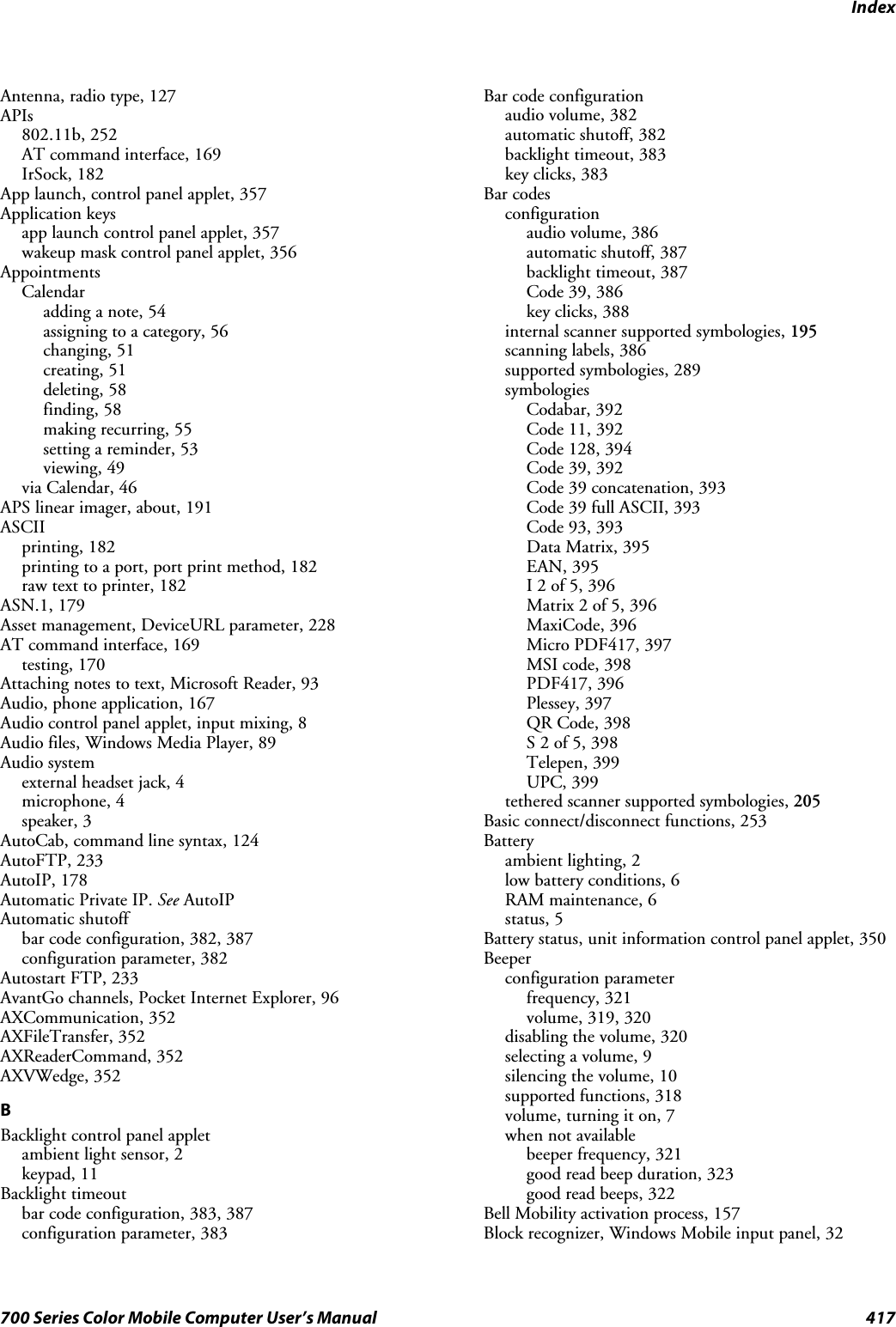 Index417700 Series Color Mobile Computer User’s ManualAntenna, radio type, 127APIs802.11b, 252AT command interface, 169IrSock, 182App launch, control panel applet, 357Application keysapp launch control panel applet, 357wakeup mask control panel applet, 356AppointmentsCalendaradding a note, 54assigning to a category, 56changing, 51creating, 51deleting, 58finding, 58making recurring, 55setting a reminder, 53viewing, 49via Calendar, 46APS linear imager, about, 191ASCIIprinting, 182printing to a port, port print method, 182raw text to printer, 182ASN.1, 179Asset management, DeviceURL parameter, 228AT command interface, 169testing, 170Attaching notes to text, Microsoft Reader, 93Audio, phone application, 167Audio control panel applet, input mixing, 8Audio files, Windows Media Player, 89Audio systemexternal headset jack, 4microphone, 4speaker, 3AutoCab, command line syntax, 124AutoFTP, 233AutoIP, 178Automatic Private IP. See AutoIPAutomatic shutoffbar code configuration, 382, 387configuration parameter, 382Autostart FTP, 233AvantGo channels, Pocket Internet Explorer, 96AXCommunication, 352AXFileTransfer, 352AXReaderCommand, 352AXVWedge, 352BBacklight control panel appletambient light sensor, 2keypad, 11Backlight timeoutbar code configuration, 383, 387configuration parameter, 383Bar code configurationaudio volume, 382automatic shutoff, 382backlight timeout, 383key clicks, 383Bar codesconfigurationaudio volume, 386automatic shutoff, 387backlight timeout, 387Code 39, 386key clicks, 388internal scanner supported symbologies, 195scanning labels, 386supported symbologies, 289symbologiesCodabar, 392Code 11, 392Code 128, 394Code 39, 392Code 39 concatenation, 393Code 39 full ASCII, 393Code 93, 393Data Matrix, 395EAN, 395I 2 of 5, 396Matrix 2 of 5, 396MaxiCode, 396Micro PDF417, 397MSI code, 398PDF417, 396Plessey, 397QR Code, 398S 2 of 5, 398Telepen, 399UPC, 399tethered scanner supported symbologies, 205Basic connect/disconnect functions, 253Batteryambient lighting, 2low battery conditions, 6RAM maintenance, 6status, 5Battery status, unit information control panel applet, 350Beeperconfiguration parameterfrequency, 321volume, 319, 320disabling the volume, 320selecting a volume, 9silencing the volume, 10supported functions, 318volume, turning it on, 7when not availablebeeper frequency, 321good read beep duration, 323good read beeps, 322Bell Mobility activation process, 157Block recognizer, Windows Mobile input panel, 32